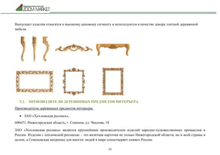 53
Выпускает изделия относятся к высокому ценовому сегменту и используются в качестве декора элитной деревянной
мебели.
5.2. ПРОИЗВОДИТЕЛИ ДЕРЕВЯННЫХ ПРЕДМЕТОВ ИНТЕРЬЕРА
Производители деревянных предметов интерьера:
 ЗАО «Хохломская роспись»,
606651, Нижегородская область, г. Семенов, ул. Чкалова, 18
ЗАО «Хохломская роспись» является крупнейшим производителем изделий народно-художественных промыслов в
России. Изделия с хохломской росписью – это визитная карточка не только Нижегородской области, но и всей страны в
целом, а Семеновская матрешка для многих людей в мире олицетворяет символ России.
 