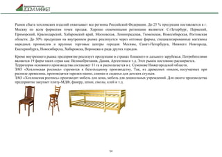 54
Рынок сбыта хохломских изделий охватывает все регионы Российской Федерации. До 25 % продукции поставляется в г.
Москву по всем форматам точек продаж. Хорошо охваченными регионами являются: С-Петербург, Пермский,
Приморский, Краснодарский, Хабаровский край, Московская, Ленинградская, Тюменская, Новосибирская, Ростовская
области. До 30% продукции на внутреннем рынке реализуется через оптовые фирмы, специализированные магазины
народных промыслов и крупные торговые центры городов: Москвы, Санкт-Петербурга, Нижнего Новгорода,
Екатеринбурга, Новосибирска, Хабаровска, Воронежа и ряда других городов.
Кроме внутреннего рынка предприятие реализует продукцию в странах ближнего и дальнего зарубежья. Потребителями
являются 19 фирм таких стран как: Великобритания, Дания, Аргентина и т.д. Этот рынок постоянно расширяется.
Территория основного производства составляет 11 га и располагается в г. Семенове Нижегородской области.
ЗАО «Хохломская роспись» стремится к безотходному производству. Так, из древесных опилок, получаемых при
распиле древесины, производятся тарелки-панно, спинки и сиденья для детских стульев.
ЗАО «Хохломская роспись» производит мебель для дома, мебель для дошкольных учреждений. Для своего производства
предприятие закупает плиту-МДФ, фанеру, шпон, смолы, клей и т.д.
 