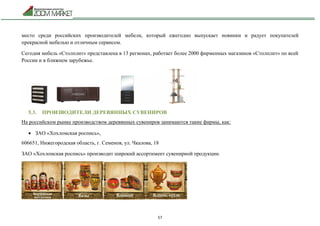 57
место среди российских производителей мебели, который ежегодно выпускает новинки и радует покупателей
прекрасной мебелью и отличным сервисом.
Сегодня мебель «Столплит» представлена в 13 регионах, работает более 2000 фирменных магазинов «Столплит» по всей
России и в ближнем зарубежье.
5.3. ПРОИЗВОДИТЕЛИ ДЕРЕВЯННЫХ СУВЕНИРОВ
На российском рынке производством деревянных сувениров занимаются такие фирмы, как:
 ЗАО «Хохломская роспись»,
606651, Нижегородская область, г. Семенов, ул. Чкалова, 18
ЗАО «Хохломская роспись» производит широкий ассортимент сувенирной продукции.
 