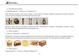 58
 ЗАО «Вятский сувенир»
613440 Кировская обл. г. Нолинск ул. К. Либкнехта, 21
ЗАО «Вятский сувенир» ведёт свою историю с июля 1930 года. Кроме матрёшки выпускаются вазочки, бочонки,
солонки и другие сувениры, более 700 наименований изделий.
Доставка: Почта России, Самовывоз, Экспресс-доставка, Транспортные компании: Автотрейдинг, Деловые линии,
Доставкин, ПЭК, Желдорэкспедиция, Балтика-сервис и др.
 ООО «Томград»,
г. Томск, пос. Зональная ст., ул.Тихая, 44
Предприятие «Томград» занимается разработкой, изготовлением и оптовой продажей изделий и сувениров из бересты и
дерева. Основными преимуществами фирмы являются следующие факторы: 24 года на рынке сувениров из бересты.
 ООО «Артель»
Свердловская обл., г. Лесной, ул. Мамина-Сибиряка, 49
 