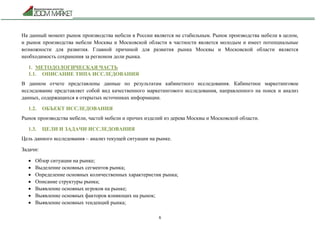 6
На данный момент рынок производства мебели в России является не стабильным. Рынок производства мебели в целом,
и рынок производства мебели Москвы и Московской области в частности является молодым и имеет потенциальные
возможности для развития. Главной причиной для развития рынка Москвы и Московской области является
необходимость сохранения за регионом доли рынка.
1. МЕТОДОЛОГИЧЕСКАЯ ЧАСТЬ
1.1. ОПИСАНИЕ ТИПА ИССЛЕДОВАНИЯ
В данном отчете представлены данные по результатам кабинетного исследования. Кабинетное маркетинговое
исследование представляет собой вид качественного маркетингового исследования, направленного на поиск и анализ
данных, содержащихся в открытых источниках информации.
1.2. ОБЪЕКТ ИССЛЕДОВАНИЯ
Рынок производства мебели, частей мебели и прочих изделий из дерева Москвы и Московской области.
1.3. ЦЕЛИ И ЗАДАЧИ ИССЛЕДОВАНИЯ
Цель данного исследования – анализ текущей ситуации на рынке.
Задачи:
 Обзор ситуации на рынке;
 Выделение основных сегментов рынка;
 Определение основных количественных характеристик рынка;
 Описание структуры рынка;
 Выявление основных игроков на рынке;
 Выявление основных факторов влияющих на рынок;
 Выявление основных тенденций рынка;
 