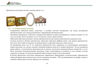 60
Производство настенных аптечек, ключниц, рамок и т.д.
5.4. УСЛОВИЯ КОНКУРЕНЦИИ
Современный мебельный рынок существует в условиях жесткой конкуренции, как между российскими
производителями, так и между российскими и зарубежными производителями.
Российские предприятия, чтобы быть конкурентоспособными, должны адаптироваться к новым условиям. Те, кто
этого не сделает, могут не выжить, но те, что выстоят, станут гораздо сильнее.
Небольшие мебельные магазины и мелкие производства все еще пытаются противостоять крупным сетям.
Уступая гигантам в объемах производства, небольшие мебельные фабрики имеют одно важное преимущество.
Они могут более гибко откликаться на запросы рынка и оперативно выпускать новые модели.
На протяжении более чем 70 лет мебельное производство было направлено на удовлетворение ажиотажного
спроса населения и не уделяло должного внимания вопросам качества и дизайна продукции. Когда складывался
рынок мебели, у отечественных производителей не имелось достаточных производственных мощностей, а те что
были, выпускали низкокачественную продукцию. Спрос удовлетворялся в основном за счет импорта, поэтому
сложилась установка, что качество импортной мебели намного выше, чем отечественной.
В России практически отсутствует производство современного оборудования и комплектующих. Производство
мебельной фурнитуры находится еще в более плачевном состоянии – 90% устанавливаемых на шкафы, комоды и
тумбочки замков, ручек и петель приходит из-за границы.
 