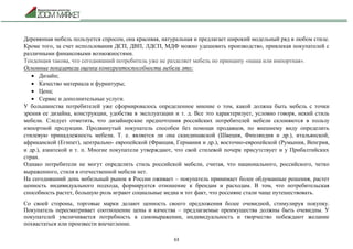 63
Деревянная мебель пользуется спросом, она красивая, натуральная и предлагает широкий модельный ряд в любом стиле.
Кроме того, за счет использования ДСП, ДВП, ЛДСП, МДФ можно удешевить производство, привлекая покупателей с
различными финансовыми возможностями.
Тенденция такова, что сегодняшний потребитель уже не разделяет мебель по принципу «наша или импортная».
Основные показатели оценки конкурентоспособности мебели это:
 Дизайн;
 Качество материала и фурнитуры;
 Цена;
 Сервис и дополнительные услуги.
У большинства потребителей уже сформировалось определенное мнение о том, какой должна быть мебель с точки
зрения ее дизайна, конструкции, удобства в эксплуатации и т. д. Все это характеризует, условно говоря, некий стиль
мебели. Следует отметить, что дизайнерские предпочтения российских потребителей мебели склоняются в пользу
импортной продукции. Продвинутый покупатель способен без помощи продавцов, по внешнему виду определить
стилевую принадлежность мебели. Т. е. является ли она скандинавской (Швеция, Финляндия и др.), итальянской,
африканской (Египет), центрально- европейской (Франция, Германия и др.), восточно-европейской (Румыния, Венгрия,
и др.), азиатской и т. п. Многие покупатели утверждают, что свой стилевой почерк присутствует и у Прибалтийских
стран.
Однако потребители не могут определить стиль российской мебели, считая, что национального, российского, четко
выраженного, стиля в отечественной мебели нет.
На сегодняшний день мебельный рынок в России оживает – покупатель принимает более обдуманные решения, растет
ценность индивидуального подхода, формируется отношение к брендам и расходам. В том, что потребительская
способность растет, большую роль играют социальные медиа и тот факт, что россияне стали чаще путешествовать.
Со своей стороны, торговые марки делают ценность своего предложения более очевидной, стимулируя покупку.
Покупатель пересматривает соотношение цены и качества – предлагаемые преимущества должны быть очевидны. У
покупателей увеличивается потребность в самовыражении, индивидуальность и творчество побеждают желание
похвастаться или произвести впечатление.
 