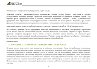 67
Рентабельность складывается из оборудования, кадров и сырья.
Мебельная отрасль − высокотехнологичное производство, которое требует больших инвестиций и в котором
на оборудовании экономить не стоит. Правильная эксплуатация и грамотное обслуживание надежных станков − это
гарантия роста производительности и высокого качества выпускаемых изделий, а значит, и рентабельности
предприятия. Чем эффективнее эксплуатируются станки и технологии, тем выше прибыль. Разумеется, при условии
правильной организации и стратегии развития производства и использования качественных современных материалов.
А материалы и сырье являются наиболее затратным сегментом в производстве мебели (50–60% всех расходов).
По статистике, примерно 70–80% предприятий мебельной промышленности находятся в центральной и европейской
частях России, тогда как лесозаготовки ведутся в основном в азиатской части страны. Затраты на сырье, материалы,
транспорт и энергию непрерывно растут, причем с учетом инфляции такими темпами, что опережают рост
благосостояния и покупательской способности населения. Отсюда и низкая рентабельность мебельного производства
(за исключением отдельных сегментов, таких как производство офисной мебели).
Рынок насыщен.
8. ПОСЛЕДНИЕ МАТЕРИАЛЬНЫЕ ТЕНДЕНЦИИ МЕБЕЛЬНОГО РЫНКА
Во время кризиса мода вносит свои коррективы в мебельное производство. Самые востребованные современные
дизайнеры назвали самые актуальные материалы для производства мебели на последующие 3 года. Среди названных
материалов лидирующую позицию занимают стекло и пластик, так как использование данного сырья позволяет
удешевить производство, как следствие выпускать доступные массовые товары. Наступило время стекла, обладающего
мистической притягательностью. Со стеклом легко работать, используя разную технологию: стекло льют, прессуют,
выдувают. Пластик податлив, ему можно придать практически любую форму, он сделает всё, чего вы от него хотите.
Использование современных технологий производства позволяет добиться экологической безопасности изделий из
пластика.
 