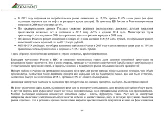 69
 В 2015 году инфляция на потребительском рынке повысилась до 12,9%, против 11,4% годом ранее (на фоне
падающих мировых цен на нефть и растущего курса доллара). По прогнозу ЦБ России и Минэкономразвития
инфляция в 2016 году снизится до 8%.
 По предварительным данным Росстата снижение реальных располагаемых денежных доходов населения
продолжается несколько лет и составило в 2015 году -6,5% к уровню 2014 года. Министерство труда
прогнозирует, что на уровень 2014 года реальные зарплаты россиян вернутся к 2018 году.
 По данным Росстата размер инвестиций в январе 2016 года составил 14555,9 млрд. рублей, что превышает размер
инвестиций за весь прошлый год на 621,5 млрд. рублей.
 МИНФИНА сообщает, что оборот розничной торговли в России в 2015 году в сопоставимых ценах упал на 10% по
сравнению с предыдущим годом и составил 27 575,7 млрд. рублей.
Таким образом, экономическая ситуация в стране сложилась крайне напряженная.
Благодаря вступлению России в ВТО и снижению таможенных ставок доля дешевой импортной продукции на
российском рынке увеличится. Это, в свою очередь, приведет к усилению конкурентной борьбы между зарубежными и
отечественными производителями, а также вытеснению с российского рынка продукции мелких предприятий
Импорт мебели в Россию на протяжении последних двух-трех лет растет гораздо более высокими темпами, чем объем
производства. Вследствие такой динамики импорта его удельный вес на российском рынке, как уже было отмечено,
достаточно быстро рос и по итогам 2015 г. превысил 57% от общего объема рынка.
Динамика экспортных поставок за последние три-четыре года, по оценкам экспертов, наоборот, была отрицательной
На фоне увеличение курса валют, вызвавшего рост цен на импортную продукцию, доля российской мебели будет расти.
С другой стороны рост курса валют имеет не только положительные, но и отрицательные стороны для производителей.
Многие российские компании используют импортное сырье – плиты, фурнитуру, ткани. Рост цен на импортные
материалы увеличивает себестоимость производства мебели, и, соответственно, цену на готовую продукцию. Эксперты
рынка отмечают, что в условиях кризиса значительно выросла чувствительность покупателя к цене, на фоне снижения
 