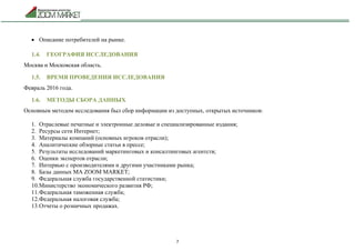 7
 Описание потребителей на рынке.
1.4. ГЕОГРАФИЯ ИССЛЕДОВАНИЯ
Москва и Московская область.
1.5. ВРЕМЯ ПРОВЕДЕНИЯ ИССЛЕДОВАНИЯ
Февраль 2016 года.
1.6. МЕТОДЫ СБОРА ДАННЫХ
Основным методом исследования был сбор информации из доступных, открытых источников:
1. Отраслевые печатные и электронные деловые и специализированные издания;
2. Ресурсы сети Интернет;
3. Материалы компаний (основных игроков отрасли);
4. Аналитические обзорные статьи в прессе;
5. Результаты исследований маркетинговых и консалтинговых агентств;
6. Оценки экспертов отрасли;
7. Интервью с производителями и другими участниками рынка;
8. Базы данных МА ZOOM MARKET;
9. Федеральная служба государственной статистики;
10.Министерство экономического развития РФ;
11.Федеральная таможенная служба;
12.Федеральная налоговая служба;
13.Отчеты о розничных продажах.
 