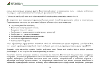 70
реально располагаемых денежных средств. Единственный вариант по удешевлению сырья – открытие собственных
смоловарен и восстановление лесозаготовительной промышленности России.
Сегодня средняя рентабельность по отечественной мебельной промышленности составляет 10–15%.
Для сохранения доли национального рынка необходимо поднять российское производство мебели на новый уровень.
Сдерживающими факторами для развития российского мебельного производства в стране:
 Отсутствие реальной статистики;
 Увеличение импорта дешевой мебели;
 Повышение стоимости сырья;
 Необходимость модернизации производственных мощностей;
 Необходимость в открытии смоловарен;
 Несовершенное российское законодательство;
 Нехватка квалифицированных кадров;
 Перенасыщенность рынка.
Также определенную угрозу развития российской мебельной промышленности создает вступление Казахстана в ВТО,
что в худшем варианте развития событий откроет свободный доступ третьих стран к российскому рынку через ЕАЭС.
Возникает угроза увеличения теневого сегмента мебельного рынка России, куда перейдут многие мелкие компании,
которым будет не под силу соответствовать принятому регламенту.
Увеличение импорта происходит вместе со снижением его стоимости. Итогом такой тенденции стала конкуренция
импортёров с российскими предприятиями мебельной промышленности не только по ассортименту, но и по цене. Таким
образом, характеризуя российский мебельный рынок как большой, быстрорастущий и достаточно открытый, а
российскую мебельную промышленность как совершившую значительный шаг вперёд благодаря инвестициям в
техническое перевооружение, всё более активному использованию импортного оборудования, материалов и фурнитуры,
 