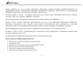 71
следует признать, что это не помогло российским мебельщикам добиться большей конкурентоспособности на
международном рынке. Отечественные мебельные предприятия по-прежнему ориентированы на удовлетворение
внутреннего спроса, при этом и его удаётся насыщать лишь частично.
Основные игроки на рынке – это крупные мебельные сети, которые имеют собственное производство, магазины,
логистику. Такие, как: «Лазурит», «Шатура», «Столплит».
Крупным производителем деревянных комплектующих к мебели является «АГТ-Профиль».
Главное отличие западных мебельных производителей в том, что у них практически безотходное производство.
Российские производители тоже стараются соответствовать. Дополнительным видом производства к основному
производству мебели или деревянных комплектующих хорошо подходит производство деревянных сувениров.
Крупной фабрикой по производству мебели и деревянных сувениров является «Хохломская роспись».
В период с 2016 по 2020 г. среднегодовой рост показателей объема производства по прогнозам экспертов будет
составлять приблизительно 3–4%.
В данный момент в приоритете производство мебели для дома эконом-класса.
Какую стратегию выбрать производителям?
1. Разработка уникального дизайна Российской мебели;
2. Построение сети;
3. Предложение дополнительных услуг покупателям (сервис);
4. Организация безотходного производства;
5. Уменьшение партии однотипных изделий;
6. Адекватно реагировать на изменения на рынке.
 