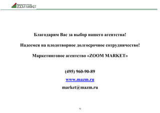 72
Благодарим Вас за выбор нашего агентства!
Надеемся на плодотворное долгосрочное сотрудничество!
Маркетинговое агентство «ZOOM MARKET»
(495) 960-90-89
www.mazm.ru
market@mazm.ru
 