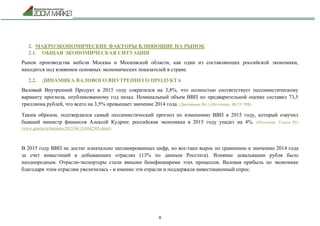8
2. МАКРОЭКОНОМИЧЕСКИЕ ФАКТОРЫ ВЛИЯЮЩИЕ НА РЫНОК
2.1. ОБЩАЯ ЭКОНОМИЧЕСКАЯ СИТУАЦИЯ
Рынок производства мебели Москвы и Московской области, как один из составляющих российской экономики,
находится под влиянием основных экономических показателей в стране.
2.2. ДИНАМИКА ВАЛОВОГО ВНУТРЕННЕГО ПРОДУКТА
Валовый Внутренний Продукт в 2015 году сократился на 3,8%, что полностью соответствует пессимистическому
варианту прогноза, опубликованному год назад. Номинальный объем ВВП по предварительной оценке составил 73,5
триллиона рублей, что всего на 3,5% превышает значение 2014 года. (Диаграмма №1.) (Источник: ФСГС РФ)
Таким образом, подтвердился самый пессимистический прогноз по изменению ВВП в 2015 году, который озвучил
бывший министр финансов Алексей Кудрин: российская экономика в 2015 году упадет на 4%. (Источник: Газета Ру)
(www.gazeta.ru/business/2015/06/15/6842305.shtml)
В 2015 году ВВП не достиг изначально запланированных цифр, но все-таки вырос по сравнению к значению 2014 года
за счет инвестиций в добывающих отраслях (13% по данным Росстата). Влияние девальвации рубля было
неоднородным. Отрасли-экспортеры стали явными бенефициарами этих процессов. Валовая прибыль по экономике
благодаря этим отраслям увеличилась - и именно эти отрасли и поддержали инвестиционный спрос.
 