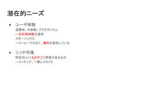 潜在的ニーズ
● ユーザ体験
遊園地、水族館、プラネタリウム
ー非日常体験を提供
スターバックス
ーコーヒーではなく、 場所を提供している
● ニッチ市場
特定の人にものすごく需要があるもの
ーフィギュア、一眼レフカメラ
 