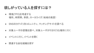 欲しがっている人を探すには？
● 環境(TPO)を考慮する
場所、時間帯、季節、ローカライズ（地域の風習）
● SNSのカテゴリ別コミュニティ、マッチングサイトを調べる
● 対象ユーザの習慣を調べ、対象ユーザが行きそうな場所に行く
● イベントに行く、イベントを開く
● 関連する会社組織を探す
 
