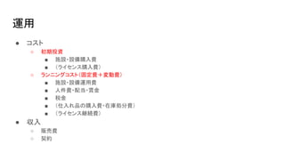 運用
● コスト
○ 初期投資
■ 施設・設備購入費
■ （ライセンス購入費）
○ ランニングコスト（固定費＋変動費）
■ 施設・設備運用費
■ 人件費・配当・賃金
■ 税金
■ （仕入れ品の購入費・在庫処分費）
■ （ライセンス継続費）
● 収入
○ 販売費
○ 契約
 