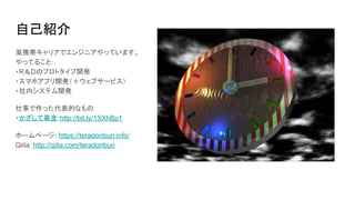 自己紹介
某携帯キャリアでエンジニアやっています。
やってること：
・R＆Dのプロトタイプ開発
・スマホアプリ開発（＋ウェブサービス）
・社内システム開発
仕事で作った代表的なもの
・かざして募金:http://bit.ly/1SXhBp1
ホームページ：https://teradonburi.info/
Qiita：http://qiita.com/teradonburi
 