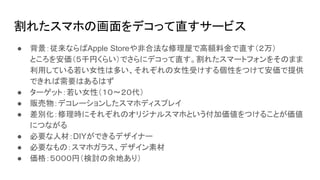 割れたスマホの画面をデコって直すサービス
● 背景：従来ならばApple Storeや非合法な修理屋で高額料金で直す（２万）
ところを安価（５千円くらい）でさらにデコって直す。割れたスマートフォンをそのまま
利用している若い女性は多い、それぞれの女性受けする個性をつけて安価で提供
できれば需要はあるはず
● ターゲット：若い女性（１０〜２０代）
● 販売物：デコレーションしたスマホディスプレイ
● 差別化：修理時にそれぞれのオリジナルスマホという付加価値をつけることが価値
につながる
● 必要な人材：DIYができるデザイナー
● 必要なもの：スマホガラス、デザイン素材
● 価格：５０００円（検討の余地あり）
 