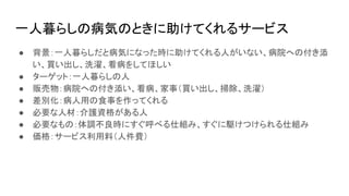 一人暮らしの病気のときに助けてくれるサービス
● 背景：一人暮らしだと病気になった時に助けてくれる人がいない、病院への付き添
い、買い出し、洗濯、看病をしてほしい
● ターゲット：一人暮らしの人
● 販売物：病院への付き添い、看病、家事（買い出し、掃除、洗濯）
● 差別化：病人用の食事を作ってくれる
● 必要な人材：介護資格がある人
● 必要なもの：体調不良時にすぐ呼べる仕組み、すぐに駆けつけられる仕組み
● 価格：サービス利用料（人件費）
 