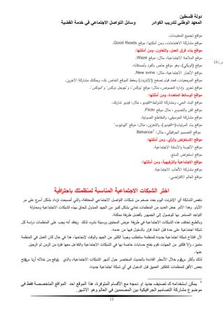 ‫فلسطين‬ ‫دولة‬
‫الكوادر‬ ‫لتدريب‬ ‫الوطني‬ ‫المعهد‬‫القضية‬ ‫خدمة‬ ‫في‬ ‫االجتماعي‬ ‫التواصل‬ ‫وسائل‬
13
‫ص‬|13
‫المعمومات‬ ‫تجميع‬ ‫اقع‬‫و‬‫م‬.
‫أمثمتيا‬ ‫ومن‬ ،‫االىتمامات‬ ‫مشاركة‬ ‫اقع‬‫و‬‫م‬:‫موقع‬Good Reads.
‫أمثمتها‬ ‫ومن‬ ،‫ن‬‫التعاو‬‫و‬ ،‫العمل‬ ‫ق‬‫فر‬ ‫بناء‬ ‫اقع‬‫و‬‫م‬:
‫مثال‬ ،‫االجتماعية‬ ‫المبلحة‬ ‫موقع‬:‫موقع‬Waze.
‫موقع‬(‫الويكي‬)‫أصدقائو‬‫و‬ ‫بالفرد‬ ‫خاص‬ ‫موقع‬ ‫وىو‬ ،.
‫مثال‬ ،‫االجتماعية‬ ‫األخبار‬ ‫اقع‬‫و‬‫م‬:New svine.
‫تصفح‬ ‫قيام‬ ‫فعند‬ ،‫المرجعيات‬ ‫اقع‬‫و‬‫م‬(‫نت‬‫ر‬‫اإلنت‬)‫ين‬‫ر‬‫اآلخ‬ ‫مشاركة‬ ‫ويمكنك‬ ،‫بك‬ ‫الخاص‬ ‫الموقع‬ ‫وحفع‬.
‫مثال‬ ،‫النصوص‬ ‫ة‬‫ر‬‫دا‬‫ا‬‫و‬ ‫ير‬‫ر‬‫تح‬ ‫اقع‬‫و‬‫م‬:‫موقع‬"‫بوكس‬"‫و‬ ،"‫دوكس‬ ‫جوجل‬"‫و‬"‫انبوكس‬".
‫أمثمتها‬ ‫ومن‬ ،‫المتعددة‬ ‫الوسائط‬ ‫اقع‬‫و‬‫م‬:
‫ومشاركة‬ ،‫الحي‬ ‫البث‬ ‫اقع‬‫و‬‫م‬‫ائط‬‫ر‬‫الش‬=‫مثال‬ ،‫الفيديو‬:‫نك‬‫ر‬‫شا‬ ‫فيديو‬.
‫موقع‬ ‫مثال‬ ،‫التصوير‬‫و‬ ‫الفن‬ ‫اقع‬‫و‬‫م‬Flickr.
‫الصوتية‬ ‫المقاطع‬‫و‬ ،‫الموسيقى‬ ‫مشاركة‬ ‫اقع‬‫و‬‫م‬.
‫بث‬ ‫اقع‬‫و‬‫م‬‫ئيات‬‫ر‬‫الم‬(=‫الفيديو‬)‫مثال‬ ،‫ين‬‫ز‬‫التخ‬‫و‬ ،:‫موقع‬"‫اليوتيوب‬"
‫مثال‬ ،‫افيكي‬‫ر‬‫الج‬ ‫التصميم‬ ‫اقع‬‫و‬‫م‬:Behance1
‫أمثمتها‬ ‫ومن‬ ،‫أي‬‫ر‬‫ال‬‫و‬ ‫اض‬‫ر‬‫االستع‬ ‫اقع‬‫و‬‫م‬:
‫االجتماعية‬ ‫األسئمة‬‫و‬ ‫األجوبة‬ ‫اقع‬‫و‬‫م‬.
‫السمع‬ ‫اض‬‫ر‬‫استع‬ ‫اقع‬‫و‬‫م‬.
‫أمثمتها‬ ‫ومن‬ ،‫الترفيهية‬‫و‬ ‫االجتماعية‬ ‫اقع‬‫و‬‫م‬:
‫االجتماعية‬ ‫األلعاب‬ ‫مشاركة‬ ‫اقع‬‫و‬‫م‬.
‫اضي‬‫ر‬‫االفت‬ ‫العالم‬ ‫اقع‬‫و‬‫م‬.
‫المناسبة‬ ‫االجتماعية‬ ‫الشبكات‬ ‫اختر‬‫افية‬‫ر‬‫باحت‬ ‫لمنظمتك‬
‫ت‬‫غص‬‫أؼ‬ ‫الشابكة‬‫مر‬ ‫عمى‬ ‫ع‬‫أسر‬ ‫بشكل‬ ‫تزداد‬ ‫أصبحت‬ ‫التي‬‫و‬ ،‫المختمفة‬ ‫االجتماعي‬ ‫اصل‬‫و‬‫الت‬ ‫شبكات‬ ‫من‬ ‫ضخم‬ ‫بعدد‬ ‫اليوم‬ ‫نت‬‫ر‬‫اإلنت‬
‫األيام‬.‫و‬‫ومحاولة‬ ‫االجتماعية‬ ‫الشبكات‬ ‫بيذه‬ ‫لمحاق‬ ‫المبذول‬ ‫الجيد‬ ‫من‬ ‫كبير‬ ‫بشكل‬ ‫تعاني‬ ‫المنظمات‬ ‫من‬ ‫العديد‬ ‫جعل‬ ‫األمر‬ ‫ىذا‬
‫ممكنة‬ ‫يقة‬‫ر‬‫ط‬ ‫بأفضل‬ ‫الجميور‬ ‫إلى‬ ‫لموصول‬ ‫بيا‬ ‫المستمر‬ ‫اجد‬‫و‬‫الت‬.
‫لذلك‬ ،‫ه‬‫ر‬‫نش‬ ‫ووسيمة‬ ‫المحتوػ‬ ‫عرض‬ ‫يقة‬‫ر‬‫ط‬ ‫في‬ ‫االجتماعية‬ ‫الشبكات‬ ‫ىذه‬ ‫تختمف‬ ‫وبالطبع‬‫ن‬‫كل‬ ‫اسة‬‫ر‬‫د‬ ‫المنظمات‬ ‫عمى‬ ‫يجب‬ ‫أنو‬ ‫عتقد‬
‫عدمو‬ ‫من‬ ‫فييا‬ ‫بالدخول‬ ‫ار‬‫ر‬‫ق‬ ‫اتخاذ‬ ‫قبل‬ ‫حدة‬ ‫عمى‬ ‫اجتماعية‬ ‫شبكة‬.
‫المنظمة‬ ‫في‬ ‫العمل‬ ‫كان‬ ‫حال‬ ‫في‬ ‫ىذا‬ ،‫إلنجاحيا‬ ‫الوقت‬‫و‬ ‫الجيد‬ ‫من‬ ‫الكثير‬ ً‫ا‬‫وجوب‬ ‫ستتطمب‬ ‫لممنظمة‬ ‫جديدة‬ ‫اجتماعية‬ ‫شبكة‬ ‫افتتاح‬ ‫ألن‬
‫حيل‬‫الر‬ ‫ثم‬ ‫الزمن‬ ‫من‬ ‫ة‬‫ر‬‫فت‬ ‫معيا‬ ‫التفاعل‬‫و‬ ‫االجتماعية‬ ‫الشبكات‬ ‫في‬ ‫بيا‬ ‫خاصة‬ ‫حسابات‬ ‫بفتح‬ ‫تقوم‬ ‫الجيات‬ ‫من‬ ‫فكثير‬ ‫ال‬‫ا‬‫و‬ ،‫متميز‬
‫عنيا‬.
‫س‬ ‫أكثر‬‫و‬ ‫لذلك‬‫ن‬‫الذؼ‬‫و‬ ،‫االجتماعية‬ ‫الشبكات‬ ‫أشير‬ ‫حول‬ ‫المختصر‬ ‫بالحديث‬ ‫القادمة‬ ‫األسطر‬ ‫خبلل‬ ‫قوم‬‫ن‬‫أن‬ ‫خبللو‬ ‫من‬ ‫توقع‬‫نا‬‫س‬‫ن‬‫فتح‬
‫جديدة‬ ‫اجتماعية‬ ‫شبكة‬ ‫أؼ‬ ‫في‬ ‫الدخول‬ ‫قبل‬ ‫العميق‬ ‫لمتفكير‬ ‫لممنظمات‬ ‫األفق‬ ‫بعض‬.
1
ً‫ف‬ ‫فمط‬ ‫المتخصصة‬ ‫الموالع‬ ‫احد‬ ‫المولع‬ ‫هذا‬ ،‫المتوفرة‬ ‫األلسام‬ ‫مع‬ ‫دمجه‬ ‫او‬ ‫جدٌد‬ ‫تصنٌف‬ ‫ن‬ ‫استخدامه‬ ‫ٌمكن‬
‫االشهر‬ ‫وهو‬ ‫العالم‬ ً‫ف‬ ‫المصممٌن‬ ‫بٌن‬ ‫الجرافٌكٌة‬ ‫التصامٌم‬ ‫مشاركة‬ ‫موضوع‬.
 