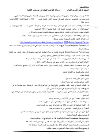 ‫فلسطين‬ ‫دولة‬
‫الكوادر‬ ‫لتدريب‬ ‫الوطني‬ ‫المعهد‬‫القضية‬ ‫خدمة‬ ‫في‬ ‫االجتماعي‬ ‫التواصل‬ ‫وسائل‬
7
‫ص‬|7
75%‫متصفحي‬ ‫من‬‫ال‬‫أول‬ ‫من‬ ‫بحثيم‬ ‫نتائج‬ ‫ن‬‫يختارو‬ ‫محركات‬5‫بينيم‬ ‫ومن‬ ،‫نتائج‬32.5%‫األولى‬ ‫البحث‬ ‫نتيجة‬ ‫ن‬‫يختارو‬.
‫األولى‬ ‫الصفحة‬ ‫في‬ ‫البحث‬ ‫نتائج‬ ‫بين‬ ‫المستخدمين‬ ‫ة‬‫ر‬‫يا‬‫ز‬ ‫نسب‬ ‫يع‬‫ز‬‫تو‬:‫األولى‬ ‫النتيجة‬:32.5‫الثانية‬ ‫النتيجة‬ ،٪:17‫النتيجة‬ ،٪
‫الثالثة‬:11٪
‫ذلك‬ ‫ومثال‬ ،‫الفردية‬ ‫البحث‬ ‫كممات‬ ‫من‬ ‫النتائج‬ ‫في‬ ‫أدق‬ ‫البحث‬ ‫عممية‬ ‫أثناء‬ ‫المركبة‬ ‫الكممات‬:“‫آن‬‫ر‬‫الق‬”‫لو‬19‫و‬ ،‫نتيجة‬ ‫ن‬‫مميو‬
“‫آن‬‫ر‬‫الق‬ ‫تحميل‬”‫لو‬4‫و‬ ،‫نتيجة‬ ‫مبليين‬“‫لمعفاسي‬ ً‫بل‬‫كام‬ ‫آن‬‫ر‬‫الق‬ ‫تحميل‬”‫لو‬400‫نتيجة‬ ‫ألف‬.
‫المفردة‬ ‫الكممات‬:‫المركبة‬ ‫الكممات‬ ،‫أكبر‬ ‫نتائجيا‬:‫اصفة‬‫و‬‫ال‬ ‫الكممات‬ ،‫متوسطة‬ ‫نتائجيا‬:‫أقل‬ ‫نتائجيا‬.
‫من‬ ‫أكثر‬ ‫يوجد‬100‫موقعك‬ ‫استيداف‬ ‫مستوػ‬ ‫لتحسين‬ ‫الكممات‬ ‫أنسب‬ ‫اختيار‬ ‫بخدمة‬ ‫تقوم‬ ‫ومدفوعة‬ ‫مجانية‬ ‫أداة‬.
‫لموقعك‬ ‫المناسبة‬ ‫المستيدفة‬ ‫الكممات‬ ‫الختيار‬ ‫ات‬‫و‬‫األد‬ ‫أبرز‬:
Google Keyword Planner،MOZ‫و‬http://www.keywordtool.io‫و‬http://analytics.google.com
‫خدمة‬Googel Keyword Planner‫المستيدفة‬ ‫بالكممات‬ ‫الموقع‬ ‫تيب‬‫ر‬‫ت‬ ‫تحسين‬ ‫في‬ ‫وتفيدك‬ ‫احصائيات‬ ‫وتعطيك‬ ‫كممات‬ ‫لك‬ ‫ح‬‫تقتر‬
‫البحث‬ ‫بمحركات‬.
‫خدمة‬Googel Keyword Planner‫الكممة‬ ‫عمى‬ ‫التنافس‬ ‫مؤشر‬ ‫إلى‬ ‫باإلضافة‬ ‫احدة‬‫و‬ ‫كممة‬ ‫إعطاءك‬ ‫خبلل‬ ‫من‬ ‫الكممات‬ ‫لك‬ ‫ح‬‫تقتر‬
‫الزماني‬‫و‬ ‫المغوؼ‬‫و‬ ‫افي‬‫ر‬‫الجغ‬ ‫التخصيص‬ ‫إمكانية‬ ‫مع‬ ،‫عمييا‬ ‫البحث‬ ‫عمميات‬ ‫وعدد‬.
‫مبيمة‬ ‫أسماء‬ ‫تستخدم‬ ‫ال‬‫و‬ ‫الصفحة‬ ‫عمى‬ ‫تدل‬ ‫موقعك‬ ‫صفحات‬ ‫ابط‬‫و‬‫ر‬ ‫اجعل‬ ‫لموقعك‬ ‫البحث‬ ‫نتائج‬ ‫لتحسين‬.
‫التأثير‬‫و‬ ‫االنتشار‬ ‫لمؤسستك‬ ‫يتيح‬ ‫عمييا‬ ‫التعرف‬ ، ‫مدروسة‬ ‫وسائل‬ ‫لو‬ ‫االجتماعي‬ ‫اإلعبلم‬.
‫عبلمة‬ ‫تستخدم‬ ‫ال‬ ‫الصفحات‬ ‫أسماء‬ ‫في‬(_)‫عبلمة‬ ‫عنيا‬ ً‫ا‬‫عوض‬ ‫استخدم‬ ‫ولكن‬ ،‫الكممات‬ ‫بين‬(–)‫أفضل‬ ‫نتائجك‬ ‫لتصبح‬.
‫البحث‬ ‫محركات‬ ‫عمل‬ ‫ات‬‫و‬‫خط‬:
‫المدخمة‬ ‫الكممات‬ ‫عن‬ ‫لمبحث‬ ‫عناكب‬ ‫إرسال‬
‫البحث‬ ‫فيرسة‬.
‫اقع‬‫و‬‫بالم‬ ‫الخاصة‬ ‫التقييم‬ ‫معايير‬ ‫تطبيق‬.
‫البحث‬ ‫صفحة‬ ‫عمى‬ ‫تيب‬‫ر‬‫بالت‬ ‫المحتوػ‬ ‫إظيار‬.
‫في‬ ‫ائر‬‫ز‬‫ال‬ ‫مكوث‬ ‫ومدػ‬ ‫موقعك‬ ‫إلى‬ ‫تشير‬ ‫التي‬ ‫اقع‬‫و‬‫الم‬ ‫عدد‬ ‫ىي‬ ‫البحث‬ ‫نتائج‬ ‫في‬ ‫موقعك‬ ‫ظيور‬ ‫تحسين‬ ‫في‬ ‫الميمة‬ ‫المعايير‬ ‫من‬
‫أكثر‬ ‫األولى‬ ‫البحث‬ ‫نتائج‬ ‫في‬ ‫ظيورك‬ ‫إمكانية‬ ‫كان‬ ‫ادت‬‫ز‬ ‫فكمما‬ ،‫الموقع‬.
‫ابط‬‫ر‬‫ال‬ ‫بعد‬ ‫يظير‬ ‫الذؼ‬ ‫الصفحة‬ ‫اسم‬ ‫تجعل‬ ‫أال‬ ‫حاول‬link‫عمى‬ ‫الدالة‬‫و‬ ‫الميمة‬ ‫الكممات‬ ‫عمى‬ ‫يحتوؼ‬ ً‫ا‬‫ر‬‫مختص‬ ‫اجعمو‬‫و‬ ،ً‫بل‬‫طوي‬
‫ع‬‫الموضو‬,
‫عن‬ ‫يد‬‫ز‬‫ي‬ ‫ال‬ ‫موقعك‬ ‫محتوػ‬ ‫اجعل‬500‫احدة‬‫و‬‫ال‬ ‫الصفحة‬ ‫في‬ ‫كممة‬.
‫بالصفحة‬ ‫المحتوػ‬ ‫صدر‬ ‫في‬ ‫وكذلك‬ ‫الصفحة‬ ‫ان‬‫و‬‫عن‬ ‫في‬ ‫المستيدفة‬ ‫الكممات‬ ‫ن‬ّ‫ضم‬.
‫المقال‬ ‫كممات‬ ‫عدد‬ ‫حسب‬ ‫ات‬‫ر‬‫م‬ ‫ة‬‫ر‬‫عش‬ ‫إلى‬ ‫ثبلث‬ ‫من‬ ‫النص‬ ‫في‬ ‫المستيدفة‬ ‫الكممة‬ ‫كرر‬.
‫موقعك‬ ‫صفحات‬ ‫كل‬ ‫في‬ ‫االجتماعي‬ ‫اصل‬‫و‬‫الت‬ ‫اقع‬‫و‬‫م‬ ‫ار‬‫ر‬‫أز‬ ‫أضف‬.
‫الصور‬ ‫بحث‬ ‫محركات‬ ‫في‬ ‫ة‬‫ر‬‫الصو‬ ‫ظيور‬ ‫نتائج‬ ‫من‬ ‫يحسن‬ ‫شأنو‬ ‫من‬ ‫فيذا‬ ،‫المدرجة‬ ‫ة‬‫ر‬‫الصو‬ ‫عمى‬ ‫يدل‬ ‫ان‬‫و‬‫عن‬ ‫ج‬‫أدر‬.
‫ار‬‫ر‬‫باستم‬ ‫الصفحة‬ ‫محتوػ‬ ‫بتحديث‬ ‫قم‬.
‫البحث‬ ‫محركات‬ ‫لدػ‬ ‫الموقع‬ ‫تقدم‬ ‫من‬ ‫يقمل‬ ‫الحديثة‬‫و‬ ‫الذكية‬ ‫ة‬‫ز‬‫األجي‬ ‫لمتصفحات‬ ‫موقعك‬ ‫دعم‬ ‫عدم‬.
‫الصفحة‬ ‫ان‬‫و‬‫عن‬ ‫يتجاوز‬ ‫أال‬ ‫عمى‬ ‫احرص‬50‫إلى‬60‫فيو‬ ‫البحث‬ ‫كممات‬ ‫تضمين‬ ‫مع‬ ،‫أقصى‬ ‫كحد‬ ‫حرف‬.
‫يتجاوز‬ ‫ال‬ ‫بحيث‬ ‫لمصفحة‬ ‫وصف‬ ‫بوضع‬ ‫قم‬160‫فيو‬ ‫المستيدفة‬ ‫البحث‬ ‫كممات‬ ‫بتضمين‬ ‫وقم‬ ،ً‫ا‬‫ف‬‫ر‬‫ح‬.
‫موقعك‬ ‫محتوػ‬ ‫من‬ ‫ع‬‫لمموضو‬ ‫ومماثل‬ ‫مشابو‬ ‫لمحتوػ‬ ‫ابط‬‫و‬‫ر‬ ‫بوضع‬ ‫قم‬.
 