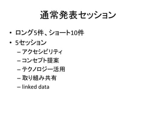 通常発表セッション	
•  ロング5件、ショート10件	
  
•  5セッション	
  
– アクセシビリティ	
  
– コンセプト提案	
  
– テクノロジー活用	
  
– 取り組み共有	
  
– linked	
  data	
 
