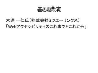 基調講演	
木達 一仁氏（株式会社ミツエーリンクス）	
  
「Webアクセシビリティのこれまでとこれから」	
 