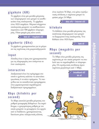 11
μ·ÛÈÎ¿ÛÙÔÈ¯Â›·˘ÔÏÔÁÈÛÙÒÓ
gigabyte (GB)
ΔÔ gigabyte Â›Ó·È Ì›· ÌÔÓ¿‰· Ì¤ÙÚËÛË˜
ÙˆÓ ÏËÚÔÊÔÚÈÒÓ Ô˘ ÌÔÚÂ› Ó· ·ÔıË-
ÎÂ‡ÛÂÈ ¤Ó·˜ ˘ÔÏÔÁÈÛÙ‹˜. ΔÔ gigabyte
Â›Ó·È 1024 megabyte. ªÂÚÈÎÔ› Û‡Á¯ÚÔÓÔÈ
˘ÔÏÔÁÈÛÙ¤˜ ÌÔÚÔ‡Ó Ó· ·ÔıËÎÂ‡ÛÔ˘Ó
·Ú·¿Óˆ ·ﬁ 500 gigabyte ÏËÚÔÊÔ-
Ú›·˜. ¶ﬁÛ· „ËÊ›· Ì·˜ Î¿ÓÂÈ ·˘Ùﬁ;
gigahertz (Ghz)
To gigahertz ¯ÚËÛÈÌÔÔÈÂ›Ù·È ÁÈ· ÙË Ì¤ÙÚË-
ÛË ÙË˜ Ù·¯‡ÙËÙ·˜ ÂÓﬁ˜ ÌÈÎÚÔÂÂÍÂÚÁ·ÛÙ‹.
input
∂›ÛÔ‰Ô˜ Â›Ó·È Ô ﬁÚÔ˜ Ô˘ ¯ÚËÛÈÌÔÔÈÂ›Ù·È
ÁÈ· ÙÈ˜ ÏËÚÔÊÔÚ›Â˜ Ô˘ ÂÈÛ¿ÁÔÓÙ·È ÛÂ
¤Ó·Ó ˘ÔÏÔÁÈÛÙ‹.
interactive
¢È·‰Ú·ÛÙÈÎﬁ Â›Ó·È ¤Ó· ÚﬁÁÚ·ÌÌ· ÛÙÔ
ÔÔ›Ô Ô ¯Ú‹ÛÙË˜ Î·ÏÂ›Ù·È Ó· ··ÓÙ‹ÛÂÈ
ÂÚˆÙ‹ÛÂÈ˜ ‹ Ó· Î¿ÓÂÈ Ú¿ÁÌ·Ù·. Δ· ·È-
¯Ó›‰È· Î·È Ù· ÂÎ·È‰Â˘ÙÈÎ¿ ÚÔÁÚ¿ÌÌ·Ù·
Â›Ó·È ¯·Ú·ÎÙËÚÈÛÙÈÎ¿ ·Ú·‰Â›ÁÌ·Ù·
‰È·‰Ú·ÛÙÈÎÒÓ ÚÔÁÚ·ÌÌ¿ÙˆÓ.
Kbps (kilobits per
second)
ΔÔ Kbps ·ÔÙÂÏÂ› ÌÔÓ¿‰· Ì¤ÙÚËÛË˜ ÙÔ˘
Ú˘ıÌÔ‡ ÌÂÙ·ÊÔÚ¿˜ ‰Â‰ÔÌ¤ÓˆÓ. °È· ·Ú¿-
‰ÂÈÁÌ·, Ô ÁÚËÁÔÚﬁÙÂÚÔ˜ Ú˘ıÌﬁ˜ ÌÂ ÙÔÓ
ÔÔ›Ô ÌÔÚÂ›ÙÂ Ó· ÌÂÙ·Ê¤ÚÂÙÂ ¤Ó· ·Ú¯Â›Ô
·ﬁ ÙÔ ‰È·‰›ÎÙ˘Ô, ¯ÚËÛÈÌÔÔÈÒÓÙ·˜
‰ÈÎÙ‡ˆÛË Ì¤Ûˆ ÙËÏÂÊˆÓÈÎ‹˜ ÎÏ‹ÛË˜
Â›Ó·È ÂÚ›Ô˘ 56 kbps, ÂÓÒ Ì¤Ûˆ Â˘Ú˘˙ˆ-
ÓÈÎ‹˜ Û‡Ó‰ÂÛË˜ Ë Ù·¯‡ÙËÙ· ÌÔÚÂ› Ó·
ÊÙ¿ÛÂÈ Ì¤¯ÚÈ 24 Mbps.
kilobyte
ΔÔ kilobyte Â›Ó·È ÌÔÓ¿‰· Ì¤ÙÚËÛË˜ ÙË˜
ÔÛﬁÙËÙ·˜ ÏËÚÔÊÔÚÈÒÓ Ô˘ ÌÔÚÂ›
Ó· ‰È·¯ÂÈÚÈÛÙÂ› ¤Ó·˜ ˘ÔÏÔÁÈÛÙ‹˜. ŒÓ·
kilobyte Â›Ó·È 1024 bytes.
Mbps (megabits per
second)
ΔÔ Mbps Â›Ó·È ÌÔÓ¿‰· Ì¤ÙÚËÛË˜ ÙË˜
Ù·¯‡ÙËÙ·˜ ÌÂ ÙËÓ ÔÔ›· ÌÔÚÔ‡Ó Ó· ÛÙ·-
ÏÔ‡Ó Î·È Ó· ·Ú·ÏËÊıÔ‡Ó ÔÈ ÏËÚÔÊÔ-
Ú›Â˜. OÈ Â˘Ú˘˙ˆÓÈÎ¤˜ Û˘Ó‰¤ÛÂÈ˜ ¤¯Ô˘Ó
Ù·¯‡ÙËÙ· ÌÂÁ·Ï‡ÙÂÚË ·ﬁ 1 Mbps.
broadband Û37
bit Û3
byte Û3
data Û76 ñ Internet Û33
byte Û3 ñ megabyte Û12
Kbps
 