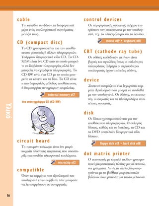 16
ÀÏÈÎﬁ
cable
Δ· Î·ÏÒ‰È· Û˘Ó‰¤Ô˘Ó Ù· ‰È·ÊÔÚÂÙÈÎ¿
Ì¤ÚË ÂÓﬁ˜ ˘ÔÏÔÁÈÛÙÈÎÔ‡ Û˘ÛÙ‹Ì·ÙÔ˜
ÌÂÙ·Í‡ ÙÔ˘˜.
CD (compact disc)
ΔÔ CD ¯ÚËÛÈÌÔÔÈÂ›Ù·È ÁÈ· ÙËÓ ·Ôı‹-
ÎÂ˘ÛË ÌÔ˘ÛÈÎ‹˜ ‹ ¿ÏÏˆÓ ÏËÚÔÊÔÚÈÒÓ.
À¿Ú¯Ô˘Ó ‰È·ÊÔÚÂÙÈÎ¿ Â›‰Ë CD. ΔÔ CD-
ROM Â›Ó·È ¤Ó· CD ·ﬁ ÙÔ ÔÔ›Ô ÌÔÚÂ›-
ÙÂ Ó· ‰È·‚¿ÛÂÙÂ ÏËÚÔÊÔÚ›Â˜ ·ÏÏ¿ ‰ÂÓ
ÌÔÚÂ›ÙÂ Ó· ÂÁÁÚ¿„ÂÙÂ ÏËÚÔÊÔÚ›Â˜. ΔÔ
CD-RW Â›Ó·È ¤Ó· CD ÌÂ ÙÔ ÔÔ›Ô ÌÔ-
ÚÂ›ÙÂ Ó· Î¿ÓÂÙÂ Î·È Ù· ‰‡Ô. Δ· CD Â›Ó·È
Ë ÈÔ ‰ËÌÔÊÈÏ‹˜ Ì¤ıÔ‰Ô˜ ·Ôı‹ÎÂ˘ÛË˜
‹ ‰ËÌÈÔ˘ÚÁ›·˜ ·ÓÙÈÁÚ¿ÊˆÓ ·ÛÊ·ÏÂ›·˜.
circuit board
ΔÔ Ù˘ˆÌ¤ÓÔ Î‡ÎÏˆÌ· Â›Ó·È ¤Ó· ÌÈÎÚﬁ
ÎÔÌÌ¿ÙÈ Ï·ÛÙÈÎ‹˜ ÂÈÊ¿ÓÂÈ·˜ Ô˘ ˘ÔÛÙË-
Ú›˙ÂÈ Î·È Û˘Ó‰¤ÂÈ ËÏÂÎÙÚÔÓÈÎ¿ Î˘ÎÏÒÌ·Ù·.
compatible
ŸÙ·Ó Ù· ÎÔÌÌ¿ÙÈ· ÙÔ˘ ÂÍÔÏÈÛÌÔ‡ ÙÔ˘
˘ÔÏÔÁÈÛÙ‹ Â›Ó·È Û˘Ì‚·Ù¿, ÙﬁÙÂ ÌÔÚÔ‡Ó
Ó· ÏÂÈÙÔ˘ÚÁ‹ÛÔ˘Ó ÛÂ Û˘ÓÂÚÁ·Û›·.
control devices
OÈ ÂÚÈÊÂÚÂÈ·Î¤˜ Û˘ÛÎÂ˘¤˜ ÂÏ¤Á¯Ô˘ ÂÈ-
ÙÚ¤Ô˘Ó ÙËÓ ÂÈÎÔÈÓˆÓ›· ÌÂ ÙÔÓ ˘ÔÏÔÁÈ-
ÛÙ‹, .¯. ÙÔ ÏËÎÙÚÔÏﬁÁÈÔ Î·È ÙÔ ÔÓÙ›ÎÈ.
CRT (cathode ray tube)
OÈ ÔıﬁÓÂ˜ Î·ıÔ‰ÈÎÒÓ ·ÎÙ›ÓˆÓ Â›Ó·È
‚·ÚÈ¤˜ Î·È ÔÁÎÒ‰ÂÈ˜ ﬁˆ˜ ÔÈ ·ÏÈﬁÙÂÚÂ˜
ÙËÏÂÔÚ¿ÛÂÈ˜. ™‹ÌÂÚ· ÔÈ ÂÚÈÛÛﬁÙÂÚÔÈ
˘ÔÏÔÁÈÛÙ¤˜ ¤¯Ô˘Ó Â›Â‰Â˜ ÔıﬁÓÂ˜.
device
™˘ÛÎÂ˘‹ ÔÓÔÌ¿˙ÂÙ·È ¤Ó· ÍÂ¯ˆÚÈÛÙﬁ ÎÔÌ-
Ì¿ÙÈ ÂÍÔÏÈÛÌÔ‡ Ô˘ ÌÔÚÂ› Ó· Û˘Ó‰ÂıÂ›
ÌÂ ÙÔÓ ˘ÔÏÔÁÈÛÙ‹. OÈ ÔıﬁÓÂ˜, ÔÈ ÂÎÙ˘ˆ-
Ù¤˜, ÔÈ Û·ÚˆÙ¤˜ Î·È Ù· ÏËÎÙÚÔÏﬁÁÈ· Â›Ó·È
Ù¤ÙÔÈÂ˜ Û˘ÛÎÂ˘¤˜.
disk
OÈ ‰›ÛÎÔÈ ¯ÚËÛÈÌÔÔÈÔ‡ÓÙ·È ÁÈ· ÙËÓ
·Ôı‹ÎÂ˘ÛË ÏËÚÔÊÔÚÈÒÓ. O ÛÎÏËÚﬁ˜
‰›ÛÎÔ˜, Î·ıÒ˜ Î·È ÔÈ ‰ÈÛÎ¤ÙÂ˜, Ù· CD Î·È
Ù· DVD ·ÔÙÂÏÔ‡Ó ‰È·ÊÔÚÂÙÈÎ¿ Â›‰Ë
‰›ÛÎÔ˘.
dot matrix printer
O ÂÎÙ˘ˆÙ‹˜ ÌÂ ÎÂÊ·Ï‹ ·Î›‰ˆÓ ¯ÚËÛÈÌÔ-
ÔÈÂ› ÌÈÎÚÔÛÎÔÈÎ¤˜ ÙÂÏÂ›Â˜ ÁÈ· Ó· ÂÎÙ˘Ò-
ÛÂÈ ÁÚ¿ÌÌ·Ù·. ∞˘Ù¤˜ ÔÈ ÙÂÏÂ›Â˜ ‰ËÌÈÔ˘Ú-
ÁÔ‡ÓÙ·È ÌÂ ÙË ‚Ô‹ıÂÈ· ÌÈÎÚÔÛÎÔÈÎÒÓ
‚ÂÏÔÓÒÓ Ô˘ ¯Ù˘Ô‡Ó ÌÈ· Ù·ÈÓ›· ÌÂÏ·ÓÈÔ‡.
floppy disk Û17 ñ hard disk Û18
mouse Û19 ñ keyboard Û18
microchip Û12
external memory Û17
¤Ó· Â·ÓÂÁÁÚ¿„ÈÌÔ CD (CD-RW)
 