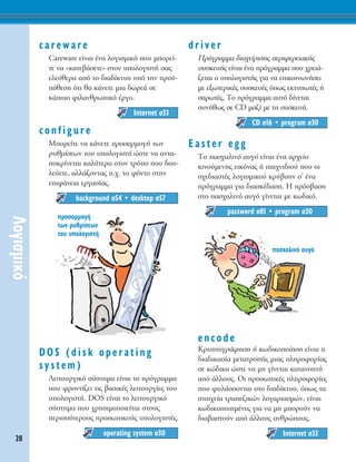 28
§ÔÁÈÛÌÈÎﬁ
careware
Careware Â›Ó·È ¤Ó· ÏÔÁÈÛÌÈÎﬁ Ô˘ ÌÔÚÂ›-
ÙÂ Ó· «Î·ÙÂ‚¿ÛÂÙÂ» ÛÙÔÓ ˘ÔÏÔÁÈÛÙ‹ Û·˜
ÂÏÂ‡ıÂÚ· ·ﬁ ÙÔ ‰È·‰›ÎÙ˘Ô ˘ﬁ ÙËÓ ÚÔ¸-
ﬁıÂÛË ﬁÙÈ ı· Î¿ÓÂÙÂ ÌÈ· ‰ˆÚÂ¿ ÛÂ
Î¿ÔÈÔ ÊÈÏ·ÓıÚˆÈÎﬁ ¤ÚÁÔ.
configure
ªÔÚÂ›ÙÂ Ó· Î¿ÓÂÙÂ ÚÔÛ·ÚÌÔÁ‹ ÙˆÓ
Ú˘ıÌ›ÛÂˆÓ ÙÔ˘ ˘ÔÏÔÁÈÛÙ‹ ÒÛÙÂ Ó· ·ÓÙ·-
ÔÎÚ›ÓÂÙ·È Î·Ï‡ÙÂÚ· ÛÙÔÓ ÙÚﬁÔ Ô˘ ‰Ô˘-
ÏÂ‡ÂÙÂ, ·ÏÏ¿˙ÔÓÙ·˜ .¯. ÙÔ ÊﬁÓÙÔ ÛÙËÓ
ÂÈÊ¿ÓÂÈ· ÂÚÁ·Û›·˜.
DOS (disk operating
system)
§ÂÈÙÔ˘ÚÁÈÎﬁ Û‡ÛÙËÌ· Â›Ó·È ÙÔ ÚﬁÁÚ·ÌÌ·
Ô˘ ÊÚÔÓÙ›˙ÂÈ ÙÈ˜ ‚·ÛÈÎ¤˜ ÏÂÈÙÔ˘ÚÁ›Â˜ ÙÔ˘
˘ÔÏÔÁÈÛÙ‹. DOS Â›Ó·È to ÏÂÈÙÔ˘ÚÁÈÎﬁ
Û‡ÛÙËÌ· Ô˘ ¯ÚËÛÈÌÔÔÈÂ›Ù·È ÛÙÔ˘˜
ÂÚÈÛÛﬁÙÂÚÔ˘˜ ÚÔÛˆÈÎÔ‡˜ ˘ÔÏÔÁÈÛÙ¤˜.
driver
¶ÚﬁÁÚ·ÌÌ· ‰È·¯Â›ÚÈÛË˜ ÂÚÈÊÂÚÂÈ·Î‹˜
Û˘ÛÎÂ˘‹˜ Â›Ó·È ¤Ó· ÚﬁÁÚ·ÌÌ· Ô˘ ¯ÚÂÈ¿-
˙ÂÙ·È Ô ˘ÔÏÔÁÈÛÙ‹˜ ÁÈ· Ó· ÂÈÎÔÈÓˆÓ‹ÛÂÈ
ÌÂ ÂÍˆÙÂÚÈÎ¤˜ Û˘ÛÎÂ˘¤˜ ﬁˆ˜ ÂÎÙ˘ˆÙ¤˜ ‹
Û·ÚˆÙ¤˜. ΔÔ ÚﬁÁÚ·ÌÌ· ·˘Ùﬁ ‰›ÓÂÙ·È
Û˘Ó‹ıˆ˜ ÛÂ CD Ì·˙› ÌÂ ÙË Û˘ÛÎÂ˘‹.
Easter egg
ΔÔ ·Û¯·ÏÈÓﬁ ·˘Áﬁ Â›Ó·È ¤Ó· ·Ú¯Â›Ô
ÎÈÓÔ‡ÌÂÓË˜ ÂÈÎﬁÓ·˜ ‹ ·È¯ÓÈ‰ÈÔ‡ Ô˘ ÔÈ
Û¯Â‰È·ÛÙ¤˜ ÏÔÁÈÛÌÈÎÔ‡ ÎÚ‡‚Ô˘Ó Û’ ¤Ó·
ÚﬁÁÚ·ÌÌ· ÁÈ· ‰È·ÛÎ¤‰·ÛË. ∏ ÚﬁÛ‚·ÛË
ÛÙÔ ·Û¯·ÏÈÓﬁ ·˘Áﬁ Á›ÓÂÙ·È ÌÂ Îˆ‰ÈÎﬁ.
encode
∫Ú˘ÙÔÁÚ¿ÊËÛË ‹ Îˆ‰ÈÎÔÔ›ËÛË Â›Ó·È Ë
‰È·‰ÈÎ·Û›· ÌÂÙ·ÙÚÔ‹˜ ÌÈ·˜ ÏËÚÔÊÔÚ›·˜
ÛÂ ÎÒ‰ÈÎ· ÒÛÙÂ Ó· ÌË Á›ÓÂÙ·È Î·Ù·ÓÔËÙ‹
·ﬁ ¿ÏÏÔ˘˜. OÈ ÚÔÛˆÈÎ¤˜ ÏËÚÔÊÔÚ›Â˜
Ô˘ Ê˘Ï¿ÛÛÔÓÙ·È ÛÙÔ ‰È·‰›ÎÙ˘Ô, ﬁˆ˜ Ù·
ÛÙÔÈ¯Â›· ÙÚ·Â˙ÈÎÒÓ ÏÔÁ·ÚÈ·ÛÌÒÓ, Â›Ó·È
Îˆ‰ÈÎÔÔÈËÌ¤ÓÂ˜ ÁÈ· Ó· ÌË ÌÔÚÔ‡Ó Ó·
‰È·‚·ÛÙÔ‡Ó ·ﬁ ¿ÏÏÔ˘˜ ·ÓıÚÒÔ˘˜.
Internet Û33
password Û81 ñ program Û30
CD Û16 ñ program Û30
operating system Û30
background Û54 ñ desktop Û57
Internet Û33
ÚÔÛ·ÚÌÔÁ‹
ÙˆÓ Ú˘ıÌ›ÛÂˆÓ
ÙÔ˘ ˘ÔÏÔÁÈÛÙ‹
·Û¯·ÏÈÓﬁ ·˘Áﬁ
 