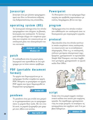 30
§ÔÁÈÛÌÈÎﬁ
Javascript
Javascript Â›Ó·È ÌÈ· ÁÏÒÛÛ· ÚÔÁÚ·ÌÌ·ÙÈ-
ÛÌÔ‡ Ô˘ ‰›ÓÂÈ ÙË ‰˘Ó·ÙﬁÙËÙ· ·‡ÍËÛË˜
ÙË˜ ‰È·‰Ú·ÛÙÈÎﬁÙËÙ·˜ ÛÙÈ˜ ÈÛÙÔÛÂÏ›‰Â˜.
operating system (OS)
ΔÔ ÏÂÈÙÔ˘ÚÁÈÎﬁ Û‡ÛÙËÌ· Â›Ó·È ¤Ó· Û‡ÓÔÏÔ
ÚÔÁÚ·ÌÌ¿ÙˆÓ Ô˘ ÂÏ¤Á¯Ô˘Ó ÙÈ˜ ‚·ÛÈÎ¤˜
ÏÂÈÙÔ˘ÚÁ›Â˜ ÙÔ˘ ˘ÔÏÔÁÈÛÙ‹. ΔÔ ÏÂÈÙÔ˘Ú-
ÁÈÎﬁ Û‡ÛÙËÌ· ÂÏ¤Á¯ÂÈ ÙËÓ ÂÈÊ¿ÓÂÈ· ÂÚÁ·-
Û›·˜ Ô˘ ÂÈÙÚ¤ÂÈ ÙËÓ ÂÈÎÔÈÓˆÓ›· ÌÂ ÙÔÓ
˘ÔÏÔÁÈÛÙ‹ Ì¤Ûˆ ÙÔ˘ ÏËÎÙÚÔÏÔÁ›Ô˘ Î·È
ÙÔ˘ ÔÓÙÈÎÈÔ‡.
ñ
patch
∏ ÂÈ‰ÈﬁÚıˆÛË Â›Ó·È ¤Ó· ÌÈÎÚﬁ Ì¤ÚÔ˜
ÏÔÁÈÛÌÈÎÔ‡ Ô˘ ÚÔÛÙ›ıÂÙ·È ÛÂ ¤Ó· Úﬁ-
ÁÚ·ÌÌ· ÁÈ· Ó· Ï‡ÛÂÈ Î¿ÔÈÔ Úﬁ‚ÏËÌ·.
PDF (portable document
format)
Δ· ·Ú¯Â›· Ô˘ ‰ËÌÈÔ˘ÚÁÔ‡ÓÙ·È ÌÂ ÙÔ
ÚﬁÁÚ·ÌÌ· Acrobat ÔÓÔÌ¿˙ÔÓÙ·È ·Ú¯Â›·
PDF. ªÔÚÂ›ÙÂ Ó· ÌÂÙ·ÙÚ¤„ÂÙÂ ÛÂ ·Ú¯Â›·
PDF ·Ú¯Â›· Ô˘ ¤¯Ô˘Ó ‰ËÌÈÔ˘ÚÁËıÂ› ÛÂ
‰È·ÊÔÚÂÙÈÎ¿ ÚÔÁÚ¿ÌÌ·Ù·.
pendown
ΔÔ pendown Â›Ó·È ÌÈ· ÂÓÙÔÏ‹ Ô˘ ÌÔÚÂ›-
ÙÂ Ó· ¯ÚËÛÈÌÔÔÈ‹ÛÂÙÂ ÁÈ· Ó· ÚÔÁÚ·ÌÌ·-
Ù›ÛÂÙÂ ÙÔ ÚÔÌﬁÙ floor turtle. ªÂ ÙËÓ ÂÓÙÔ-
Ï‹ ·˘Ù‹, ÙÔ ÚÔÌﬁÙ ˙ˆÁÚ·Ê›˙ÂÈ ÌÈ· ÁÚ·Ì-
Ì‹ ÛÙËÓ ÔıﬁÓË ÂÓÒ ÎÈÓÂ›Ù·È.
Powerpoint
ΔÔ Powerpoint Â›Ó·È ¤Ó· ÚﬁÁÚ·ÌÌ· ‰ËÌÈ-
Ô˘ÚÁ›·˜ Î·È ÚÔ‚ÔÏ‹˜ ·ÚÔ˘ÛÈ¿ÛÂˆÓ ÌÂ
ÂÈÎﬁÓÂ˜, ‰È·ÁÚ¿ÌÌ·Ù·, ‚›ÓÙÂÔ Î·È ‹¯Ô.
program
¶ÚﬁÁÚ·ÌÌ· Â›Ó·È ¤Ó· Û‡ÓÔÏÔ ÂÓÙÔÏÒÓ
Ô˘ Î·ıÔ‰ËÁÔ‡Ó ÙÔÓ ˘ÔÏÔÁÈÛÙ‹ ÒÛÙÂ Ó·
‰ÈÂÎÂÚ·ÈÒÛÂÈ ÌÈ· Û˘ÁÎÂÎÚÈÌ¤ÓË ÂÚÁ·Û›·.
protocol
¶ÚˆÙﬁÎÔÏÏÔ Â›Ó·È ¤Ó· Û‡ÓÔÏÔ Î·ÓﬁÓˆÓ
ÔÈ ÔÔ›ÔÈ ÂÈÙÚ¤Ô˘Ó ÛÙÔ˘˜ ˘ÔÏÔÁÈÛÙ¤˜
Ó· ÂÈÎÔÈÓˆÓÔ‡Ó Î·È Ó· ·ÓÙ·ÏÏ¿ÛÛÔ˘Ó
ÏËÚÔÊÔÚ›Â˜. ŸÙ·Ó .¯. ÔÈ ˘ÔÏÔÁÈÛÙ¤˜
ÛÙ¤ÏÓÔ˘Ó ÌËÓ‡Ì·Ù· ËÏÂÎÙÚÔÓÈÎÔ‡ Ù·¯˘-
‰ÚÔÌÂ›Ô˘, ¯ÚËÛÈÌÔÔÈÔ‡Ó ÙÔ ÚˆÙﬁÎÔÏÏÔ
Simple Mail Transport, ÂÓÒ ﬁÙ·Ó Ï·Ì‚¿-
ÓÔ˘Ó ÌËÓ‡Ì·Ù·, ¯ÚËÛÈÌÔÔÈÔ‡Ó ÙÔ ÚˆÙﬁ-
ÎÔÏÏÔ Post Office.
script
Script Â›Ó·È ¤Ó· ÌÈÎÚﬁ ÎÔÌÌ¿ÙÈ ˘ÔÏÔÁÈ-
ÛÙÈÎÔ‡ ÎÒ‰ÈÎ· Ô˘ ÂÎÙÂÏÂ› Ì›· ÂÈÌ¤ÚÔ˘˜
ÂÚÁ·Û›·. °È· ·Ú¿‰ÂÈÁÌ·, ¯ÚËÛÈÌÔÔÈÒ-
ÓÙ·˜ ¤Ó· script ÌÔÚÂ›ÙÂ Ó· ·Ó·Û‡ÚÂÙÂ ÙÈ˜
Î·Ù·¯ˆÚ‹ÛÂÈ˜ Ô˘ ·Ú¯›˙Ô˘Ó ·ﬁ ∞ ÛÂ ÌÈ·
‚¿ÛË ‰Â‰ÔÌ¤ÓˆÓ.
database Û76
floor turtle Û17
Acrobat Û25
desktop Û57 ñ PC Û20
Windows Û31
ÚˆÙﬁÎÔÏÏÔ
 