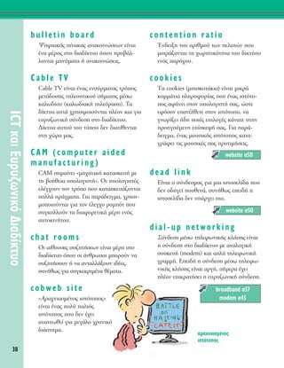 38
ICTÎ·ÈE˘Ú˘˙ˆÓÈÎﬁ¢È·‰›ÎÙ˘Ô
bulletin board
æËÊÈ·Îﬁ˜ ›Ó·Î·˜ ·Ó·ÎÔÈÓÒÛÂˆÓ Â›Ó·È
¤Ó· Ì¤ÚÔ˜ ÛÙÔ ‰È·‰›ÎÙ˘Ô ﬁÔ˘ ÚÔ‚¿Ï-
ÏÔÓÙ·È ÌËÓ‡Ì·Ù· ‹ ·Ó·ÎÔÈÓÒÛÂÈ˜.
Cable TV
Cable TV Â›Ó·È ¤Ó·˜ ÂÓÛ‡ÚÌ·ÙÔ˜ ÙÚﬁÔ˜
ÌÂÙ¿‰ÔÛË˜ ÙËÏÂÔÙÈÎÔ‡ Û‹Ì·ÙÔ˜ Ì¤Ûˆ
Î·Ïˆ‰›Ô˘ (Î·Ïˆ‰È·Î‹ ÙËÏÂﬁÚ·ÛË). T·
‰›ÎÙ˘· ·˘Ù¿ ¯ÚËÛÈÌÔÈÔ‡ÓÙ·È Ï¤ÔÓ Î·È ÁÈ·
Â˘Ú˘˙ˆÓÈÎ‹ Û‡Ó‰ÂÛË ÛÙÔ ‰È·‰›ÎÙ˘Ô.
¢›ÎÙ˘· ·˘ÙÔ‡ ÙÔ˘ Ù‡Ô˘ ‰ÂÓ ‰È·Ù›ıÂÓÙ·È
ÛÙË ¯ÒÚ· Ì·˜.
CAM (computer aided
manufacturing)
CAM ÛËÌ·›ÓÂÈ «ÌË¯·ÓÈÎ‹ Î·Ù·ÛÎÂ˘‹ ÌÂ
ÙË ‚Ô‹ıÂÈ· ˘ÔÏÔÁÈÛÙ‹». OÈ ˘ÔÏÔÁÈÛÙ¤˜
ÂÏ¤Á¯Ô˘Ó ÙÔÓ ÙÚﬁÔ Ô˘ Î·Ù·ÛÎÂ˘¿˙ÔÓÙ·È
ÔÏÏ¿ Ú¿ÁÌ·Ù·. °È· ·Ú¿‰ÂÈÁÌ·, ¯ÚËÛÈ-
ÌÔÔÈÔ‡ÓÙ·È ÁÈ· ÙÔÓ ¤ÏÂÁ¯Ô ÚÔÌﬁÙ Ô˘
Û˘ÁÎÔÏÏÔ‡Ó Ù· ‰È·ÊÔÚÂÙÈÎ¿ Ì¤ÚË ÂÓﬁ˜
·˘ÙÔÎÈÓ‹ÙÔ˘.
chat rooms
OÈ ·›ıÔ˘ÛÂ˜ Û˘˙ËÙ‹ÛÂˆÓ Â›Ó·È Ì¤ÚË ÛÙÔ
‰È·‰›ÎÙ˘Ô ﬁÔ˘ ÔÈ ¿ÓıÚˆÔÈ ÌÔÚÔ‡Ó Ó·
Û˘˙ËÙ‹ÛÔ˘Ó ‹ Ó· ·ÓÙ·ÏÏ¿ÍÔ˘Ó È‰¤Â˜,
Û˘Ó‹ıˆ˜ ÁÈ· Û˘ÁÎÂÎÚÈÌ¤Ó· ı¤Ì·Ù·.
cobweb site
«AÚ·¯ÓÈ·ÛÌ¤ÓÔ˜ ÈÛÙﬁÙÔÔ˜»
Â›Ó·È ¤Ó·˜ ÔÏ‡ ·ÏÈﬁ˜
ÈÛÙﬁÙÔÔ˜ Ô˘ ‰ÂÓ ¤¯ÂÈ
·Ó·ÓÂˆıÂ› ÁÈ· ÌÂÁ¿ÏÔ ¯ÚÔÓÈÎﬁ
‰È¿ÛÙËÌ·.
contention ratio
ŒÓ‰ÂÈÍË ÙÔ˘ ·ÚÈıÌÔ‡ ÙˆÓ ÂÏ·ÙÒÓ Ô˘
ÌÔÈÚ¿˙ÔÓÙ·È ÙË ¯ˆÚËÙÈÎﬁÙËÙ· ÙÔ˘ ‰ÈÎÙ‡Ô˘
ÂÓﬁ˜ ·Úﬁ¯Ô˘.
cookies
Δ· cookies (ÌÈÛÎÔÙ¿ÎÈ·) Â›Ó·È ÌÈÎÚ¿
ÎÔÌÌ¿ÙÈ· ÏËÚÔÊÔÚ›·˜ Ô˘ ¤Ó·˜ ÈÛÙﬁÙÔ-
Ô˜ ·Ê‹ÓÂÈ ÛÙÔÓ ˘ÔÏÔÁÈÛÙ‹ Û·˜, ÒÛÙÂ
ÂÊﬁÛÔÓ Â·Ó¤ÏıÂÙÂ ÛÙÔÓ ÈÛÙﬁÙÔÔ, Ó·
ÁÓˆÚ›˙ÂÈ ‹‰Ë ÔÈ¤˜ ÂÈÏÔÁ¤˜ Î¿Ó·ÙÂ ÛÙËÓ
ÚÔËÁÔ‡ÌÂÓË Â›ÛÎÂ„‹ Û·˜. °È· ·Ú¿-
‰ÂÈÁÌ·, ¤Ó·˜ ÌÔ˘ÛÈÎﬁ˜ ÈÛÙﬁÙÔÔ˜ Î·Ù·-
ÁÚ¿ÊÂÈ ÙÈ˜ ÌÔ˘ÛÈÎ¤˜ Û·˜ ÚÔÙÈÌ‹ÛÂÈ˜.
dead link
∂›Ó·È Ô Û‡Ó‰ÂÛÌÔ˜ ÁÈ· ÌÈ· ÈÛÙÔÛÂÏ›‰· Ô˘
‰ÂÓ Ô‰ËÁÂ› Ô˘ıÂÓ¿, Û˘Ó‹ıˆ˜ ÂÂÈ‰‹ Ë
ÈÛÙÔÛÂÏ›‰· ‰ÂÓ ˘¿Ú¯ÂÈ È·.
dial-up networking
™‡Ó‰ÂÛË Ì¤Ûˆ ÙËÏÂÊˆÓÈÎ‹˜ ÎÏ‹ÛË˜ Â›Ó·È
Ë Û‡Ó‰ÂÛË ÛÙÔ ‰È·‰›ÎÙ˘Ô ÌÂ ·Ó·ÏÔÁÈÎ‹
Û˘ÛÎÂ˘‹ (modem) Î·È ·Ï‹ ÙËÏÂÊˆÓÈÎ‹
ÁÚ·ÌÌ‹. EÂÈ‰‹ Ë Û‡Ó‰ÂÛË Ì¤Ûˆ ÙËÏÂÊˆ-
ÓÈÎ‹˜ ÎÏ‹ÛË˜ Â›Ó·È ·ÚÁ‹, Û‹ÌÂÚ· ¤¯ÂÈ
Ï¤ÔÓ ÂÈÎÚ·Ù‹ÛÂÈ Ë Â˘Ú˘˙ˆÓÈÎ‹ Û‡Ó‰ÂÛË.
broadband Û37
modem Û45
website Û50
website Û50
·Ú·¯ÓÈ·ÛÌ¤ÓÔ˜
ÈÛÙﬁÙÔÔ˜
 