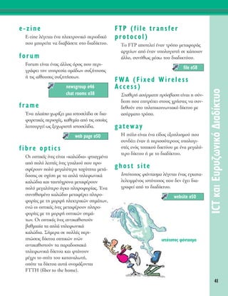 41
ICTÎ·ÈE˘Ú˘˙ˆÓÈÎﬁ¢È·‰›ÎÙ˘Ô
e-zine
E-zine Ï¤ÁÂÙ·È ¤Ó· ËÏÂÎÙÚÔÓÈÎﬁ ÂÚÈÔ‰ÈÎﬁ
Ô˘ ÌÔÚÂ›ÙÂ Ó· ‰È·‚¿ÛÂÙÂ ÛÙÔ ‰È·‰›ÎÙ˘Ô.
forum
Forum Â›Ó·È ¤Ó·˜ ¿ÏÏÔ˜ ﬁÚÔ˜ Ô˘ ÂÚÈ-
ÁÚ¿ÊÂÈ ÙËÓ ˘ËÚÂÛ›· ÔÌ¿‰ˆÓ Û˘˙‹ÙËÛË˜
‹ ÙÈ˜ ·›ıÔ˘ÛÂ˜ Û˘˙ËÙ‹ÛÂˆÓ.
frame
ŒÓ· Ï·›ÛÈÔ ¯ˆÚ›˙ÂÈ ÌÈ· ÈÛÙÔÛÂÏ›‰· ÛÂ ‰È·-
ÊÔÚÂÙÈÎ¤˜ ÂÚÈÔ¯¤˜, Î·ıÂÌ›· ·ﬁ ÙÈ˜ ÔÔ›Â˜
ÏÂÈÙÔ˘ÚÁÂ› ˆ˜ ÍÂ¯ˆÚÈÛÙ‹ ÈÛÙÔÛÂÏ›‰·.
fibre optics
OÈ ÔÙÈÎ¤˜ ›ÓÂ˜ Â›Ó·È «Î·ÏÒ‰È·» ÊÙÈ·ÁÌ¤Ó·
·ﬁ ÔÏ‡ ÏÂÙ¤˜ ›ÓÂ˜ Á˘·ÏÈÔ‡ Ô˘ ÚÔ-
ÛÊ¤ÚÔ˘Ó ÔÏ‡ ÌÂÁ·Ï‡ÙÂÚË Ù·¯‡ÙËÙ· ÌÂÙ¿-
‰ÔÛË˜ ÛÂ Û¯¤ÛË ÌÂ Ù· ·Ï¿ ÙËÏÂÊˆÓÈÎ¿
Î·ÏÒ‰È· Î·È Ù·˘Ùﬁ¯ÚÔÓ· ÌÂÙ·Ê¤ÚÔ˘Ó
ÔÏ‡ ÌÂÁ·Ï‡ÙÂÚÔ ﬁÁÎÔ ÏËÚÔÊÔÚ›·˜. ŒÓ·
Û˘ÓËıÈÛÌ¤ÓÔ Î·ÏÒ‰ÈÔ ÌÂÙ·Ê¤ÚÂÈ ÏËÚÔ-
ÊÔÚ›Â˜ ÌÂ ÙË ÌÔÚÊ‹ ËÏÂÎÙÚÈÎÒÓ ÛËÌ¿ÙˆÓ,
ÂÓÒ ÔÈ ÔÙÈÎ¤˜ ›ÓÂ˜ ÌÂÙ·Ê¤ÚÔ˘Ó ÏËÚÔ-
ÊÔÚ›Â˜ ÌÂ ÙË ÌÔÚÊ‹ ÔÙÈÎÒÓ ÛËÌ¿-
ÙˆÓ. √È ÔÙÈÎ¤˜ ›ÓÂ˜ ·ÓÙÈÎ·ıÈÛÙÔ‡Ó
‚·ıÌÈ·›· Ù· ·Ï¿ ÙËÏÂÊˆÓÈÎ¿
Î·ÏÒ‰È·. ™‹ÌÂÚ· ÛÂ ÔÏÏ¤˜ ÂÚÈ-
ÙÒÛÂÈ˜ ‰›ÎÙ˘· ÔÙÈÎÒÓ ÈÓÒÓ
·ÓÙÈÎ·ıÈÛÙÔ‡Ó Ù· ·Ú·‰ÔÛÈ·Î¿
ÙËÏÂÊˆÓÈÎ¿ ‰›ÎÙ˘· Î·È ÊÙ¿ÓÔ˘Ó
Ì¤¯ÚÈ ÙÔ Û›ÙÈ ÙÔ˘ Î·Ù·Ó·ÏˆÙ‹,
ÔﬁÙÂ Ù· ‰›ÎÙ˘· ·˘Ù¿ ÔÓÔÌ¿˙ÔÓÙ·È
FTTH (fiber to the home).
FTP (file transfer
protocol)
ΔÔ FTP ·ÔÙÂÏÂ› ¤Ó·Ó ÙÚﬁÔ ÌÂÙ·ÊÔÚ¿˜
·Ú¯Â›ˆÓ ·ﬁ ¤Ó·Ó ˘ÔÏÔÁÈÛÙ‹ ÛÂ Î¿ÔÈÔÓ
¿ÏÏÔ, Û˘Ó‹ıˆ˜ Ì¤Ûˆ ÙÔ˘ ‰È·‰ÈÎÙ‡Ô˘.
FWA (Fixed Wireless
Access)
™Ù·ıÂÚ‹ ·Û‡ÚÌ·ÙË ÚﬁÛ‚·ÛË Â›Ó·È Ë Û‡Ó-
‰ÂÛË Ô˘ ÂÈÙÚ¤ÂÈ ÛÙÔ˘˜ ¯Ú‹ÛÙÂ˜ Ó· Û˘Ó-
‰ÂıÔ‡Ó ÛÙÔ ÙËÏÂÈÎÔÈÓˆÓÈ·Îﬁ ‰›ÎÙ˘Ô ÌÂ
·Û‡ÚÌ·ÙÔ ÙÚﬁÔ.
gateway
∏ ‡ÏË Â›Ó·È ¤Ó· Â›‰Ô˜ ÂÍÔÏÈÛÌÔ‡ Ô˘
Û˘Ó‰¤ÂÈ ¤Ó·Ó ‹ ÂÚÈÛÛﬁÙÂÚÔ˘˜ ˘ÔÏÔÁÈ-
ÛÙ¤˜ ÂÓﬁ˜ ÙÔÈÎÔ‡ ‰ÈÎÙ‡Ô˘ ÌÂ ¤Ó· ÌÂÁ·Ï‡-
ÙÂÚÔ ‰›ÎÙ˘Ô ‹ ÌÂ ÙÔ ‰È·‰›ÎÙ˘Ô.
ghost site
πÛÙﬁÙÔÔ˜ Ê¿ÓÙ·ÛÌ· Ï¤ÁÂÙ·È ¤Ó·˜ ÂÁÎ·Ù·-
ÏÂÏÂÈÌÌ¤ÓÔ˜ ÈÛÙﬁÙÔÔ˜ Ô˘ ‰ÂÓ ¤¯ÂÈ ‰È·-
ÁÚ·ÊÂ› ·ﬁ ÙÔ ‰È·‰›ÎÙ˘Ô.
website Û50
file Û58
web page Û50
newsgroup Û46
chat rooms Û38
ÈÛÙﬁÙÔÔ˜ Ê¿ÓÙ·ÛÌ·
 