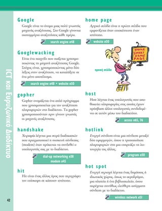 Google
Google Â›Ó·È ÙÔ ﬁÓÔÌ· ÌÈ·˜ ÔÏ‡ ÁÓˆÛÙ‹˜
ÌË¯·Ó‹˜ ·Ó·˙‹ÙËÛË˜. ™ÙÔ Google Á›ÓÔÓÙ·È
ÂÎ·ÙÔÌÌ‡ÚÈ· ·Ó·˙ËÙ‹ÛÂÈ˜ Î¿ıÂ ËÌ¤Ú·.
Googlewacking
∂›Ó·È ¤Ó· ·È¯Ó›‰È Ô˘ ·›˙ÂÙ·È ¯ÚËÛÈÌÔ-
ÔÈÒÓÙ·˜ ÙË ÌË¯·Ó‹ ·Ó·˙‹ÙËÛË˜ Google.
™Ùﬁ¯Ô˜ Â›Ó·È, ¯ÚËÛÈÌÔÔÈÒÓÙ·˜ ÌﬁÓÔ ‰‡Ô
Ï¤ÍÂÈ˜ ÛÙËÓ ·Ó·˙‹ÙËÛË, Ó· Î·Ù·Ï‹ÍÂÙÂ ÛÂ
¤Ó· ÌﬁÓÔ ·ÔÙ¤ÏÂÛÌ·.
gopher
Gopher ÔÓÔÌ¿˙ÂÙ·È ¤Ó· ·Ïﬁ ÚﬁÁÚ·ÌÌ·
Ô˘ ¯ÚËÛÈÌÔÔÈÂ›Ù·È ÁÈ· ÙËÓ ·Ó·˙‹ÙËÛË
ÏËÚÔÊÔÚÈÒÓ ÛÙÔ ‰È·‰›ÎÙ˘Ô. Δ· gopher
¯ÚËÛÈÌÔÔÈÔ‡ÓÙ·Ó ÚÈÓ Á›ÓÔ˘Ó ÁÓˆÛÙ¤˜
ÔÈ ÌË¯·Ó¤˜ ·Ó·˙‹ÙËÛË˜.
handshake
ÃÂÈÚ·„›· Ï¤ÁÂÙ·È ÌÈ· ÛÂÈÚ¿ ‰È·‰ÈÎ·ÛÈÒÓ
Ô˘ Ú·ÁÌ·ÙÔÔÈÂ› Ë Û˘ÛÎÂ˘‹ Û‡Ó‰ÂÛË˜
(modem) ﬁÙ·Ó ÚﬁÎÂÈÙ·È Ó· Û˘Ó‰ÂıÂ› Ô
˘ÔÏÔÁÈÛÙ‹˜ Û·˜ ÌÂ ÙÔ ‰È·‰›ÎÙ˘Ô.
hit
Hit Â›Ó·È ¤Ó·˜ ¿ÏÏÔ˜ ﬁÚÔ˜ Ô˘ ÂÚÈÁÚ¿ÊÂÈ
ÙËÓ Â›ÛÎÂ„Ë ÛÂ Î¿ÔÈÔÓ ÈÛÙﬁÙÔÔ.
home page
AÚ¯ÈÎ‹ ÛÂÏ›‰· Â›Ó·È Ë ÚÒÙË ÛÂÏ›‰· Ô˘
ÂÌÊ·Ó›˙ÂÙ·È ﬁÙ·Ó ÂÈÛÎ¤ÙÂÛÙÂ ¤Ó·Ó
ÈÛÙﬁÙÔÔ.
host
Host Ï¤ÁÂÙ·È ¤Ó·˜ ˘ÔÏÔÁÈÛÙ‹˜ Ô˘ ·Ô-
ıËÎÂ‡ÂÈ ÏËÚÔÊÔÚ›Â˜ ÛÙÈ˜ ÔÔ›Â˜ ¤¯Ô˘Ó
ÚﬁÛ‚·ÛË ¿ÏÏÔÈ ˘ÔÏÔÁÈÛÙ¤˜ Û˘Ó‰Â‰ÂÌ¤-
ÓÔÈ ÛÂ ·˘ÙﬁÓ Ì¤Ûˆ ÙÔ˘ ‰È·‰ÈÎÙ‡Ô˘.
hotlink
EÓÂÚÁ‹ Û‡Ó‰ÂÛË Â›Ó·È ÌÈ· Û‡Ó‰ÂÛË ÌÂÙ·Í‡
‰‡Ô ÂÊ·ÚÌÔÁÒÓ, ﬁÔ˘ Ë ÙÚÔÔÔ›ËÛË
ÏËÚÔÊÔÚÈÒÓ ÛÙË ÌÈ· ÂËÚÂ¿˙ÂÈ ÙË ÏÂÈ-
ÙÔ˘ÚÁ›· ÙË˜ ¿ÏÏË˜.
hot spot
∂ÓÂÚÁ‹ ÂÚÈÔ¯‹ Ï¤ÁÂÙ·È ¤Ó·˜ ‰ËÌﬁÛÈÔ˜ ‹
È‰ÈˆÙÈÎﬁ˜ ¯ÒÚÔ˜, ﬁˆ˜ ÙÔ ·ÂÚÔ‰ÚﬁÌÈÔ,
ÌÈ· Ï·ÙÂ›· ‹ ¤Ó· ‚È‚ÏÈÔˆÏÂ›Ô, ﬁÔ˘
·Ú¤¯ÂÙ·È Û˘Ó‹ıˆ˜ ÂÏÂ‡ıÂÚË ·Û‡ÚÌ·ÙË
Û‡Ó‰ÂÛË ÌÂ ÙÔ ‰È·‰›ÎÙ˘Ô.
wireless network Û51
program Û30
access Û65, 76
website Û50
dial-up networking Û38
modem Û45
search engine Û48 ñ website Û50
search engine Û48
42
ICTÎ·ÈE˘Ú˘˙ˆÓÈÎﬁ¢È·‰›ÎÙ˘Ô
·Ú¯ÈÎ‹ ÛÂÏ›‰·
 