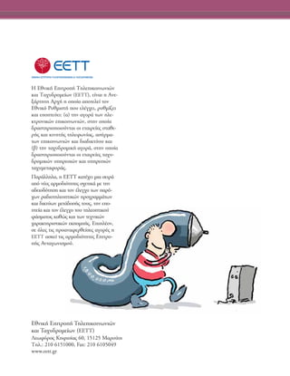 ∏ ∂ıÓÈÎ‹ ∂ÈÙÚÔ‹ ΔËÏÂÈÎÔÈÓˆÓÈÒÓ
Î·È Δ·¯˘‰ÚÔÌÂ›ˆÓ (∂∂ΔΔ), Â›Ó·È Ë ∞ÓÂ-
Í¿ÚÙËÙË ∞Ú¯‹ Ë ÔÔ›· ·ÔÙÂÏÂ› ÙÔÓ
EıÓÈÎﬁ P˘ıÌÈÛÙ‹ Ô˘ ÂÏ¤Á¯ÂÈ, Ú˘ıÌ›˙ÂÈ
Î·È ÂÔÙÂ‡ÂÈ: (·) ÙËÓ ·ÁÔÚ¿ ÙˆÓ ËÏÂ-
ÎÙÚÔÓÈÎÒÓ ÂÈÎÔÈÓˆÓÈÒÓ, ÛÙËÓ ÔÔ›·
‰Ú·ÛÙËÚÈÔÔÈÔ‡ÓÙ·È ÔÈ ÂÙ·ÈÚÂ›Â˜ ÛÙ·ıÂ-
Ú‹˜ Î·È ÎÈÓËÙ‹˜ ÙËÏÂÊˆÓ›·˜, ·Û‡ÚÌ·-
ÙˆÓ ÂÈÎÔÈÓˆÓÈÒÓ Î·È ‰È·‰ÈÎÙ‡Ô˘ Î·È
(‚) ÙËÓ Ù·¯˘‰ÚÔÌÈÎ‹ ·ÁÔÚ¿, ÛÙËÓ ÔÔ›·
‰Ú·ÛÙËÚÈÔÔÈÔ‡ÓÙ·È ÔÈ ÂÙ·ÈÚÂ›Â˜ Ù·¯˘-
‰ÚÔÌÈÎÒÓ ˘ËÚÂÛÈÒÓ Î·È ˘ËÚÂÛÈÒÓ
Ù·¯˘ÌÂÙ·ÊÔÚ¿˜.
¶·Ú¿ÏÏËÏ·, Ë ∂∂ΔΔ Î·Ù¤¯ÂÈ ÌÈ· ÛÂÈÚ¿
·ﬁ Ó¤Â˜ ·ÚÌÔ‰ÈﬁÙËÙÂ˜ Û¯ÂÙÈÎ¿ ÌÂ ÙËÓ
·‰ÂÈÔ‰ﬁÙËÛË Î·È ÙÔÓ ¤ÏÂÁ¯Ô ÙˆÓ ·Úﬁ-
¯ˆÓ Ú·‰ÈÔÙËÏÂÔÙÈÎÒÓ ÚÔÁÚ·ÌÌ¿ÙˆÓ
Î·È ‰ÈÎÙ‡ˆÓ ÌÂÙ¿‰ÔÛ‹˜ ÙÔ˘˜, ÙËÓ ÂÔ-
ÙÂ›· Î·È ÙÔÓ ¤ÏÂÁ¯Ô ÙÔ˘ ÙËÏÂÔÙÈÎÔ‡
Ê¿ÛÌ·ÙÔ˜ Î·ıÒ˜ Î·È ÙˆÓ ÙÂ¯ÓÈÎÒÓ
¯·Ú·ÎÙËÚÈÛÙÈÎÒÓ ÂÎÔÌ‹˜. EÈÏ¤ÔÓ,
ÛÂ ﬁÏÂ˜ ÙÈ˜ ÚÔ·Ó·ÊÂÚıÂ›ÛÂ˜ ·ÁÔÚ¤˜ Ë
EETT ·ÛÎÂ› ÙÈ˜ ·ÚÌÔ‰ÈﬁÙËÙÂ˜ EÈÙÚÔ-
‹˜ AÓÙ·ÁˆÓÈÛÌÔ‡.
EıÓÈÎ‹ EÈÙÚÔ‹ TËÏÂÈÎÔÈÓˆÓÈÒÓ
Î·È T·¯˘‰ÚÔÌÂ›ˆÓ (EETT)
§ÂˆÊﬁÚÔ˜ KËÊÈÛ›·˜ 60, 15125 M·ÚÔ‡ÛÈ
ΔËÏ.: 210 6151000, Fax: 210 6105049
www.eett.gr
 