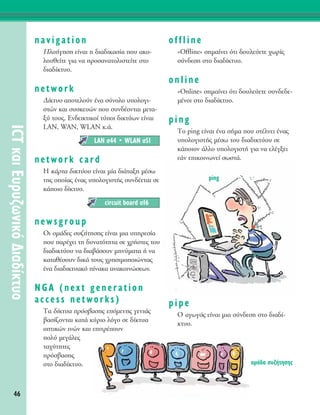 46
ICTÎ·ÈE˘Ú˘˙ˆÓÈÎﬁ¢È·‰›ÎÙ˘Ô
navigation
¶ÏÔ‹ÁËÛË Â›Ó·È Ë ‰È·‰ÈÎ·Û›· Ô˘ ·ÎÔ-
ÏÔ˘ıÂ›ÙÂ ÁÈ· Ó· ÚÔÛ·Ó·ÙÔÏÈÛÙÂ›ÙÂ ÛÙÔ
‰È·‰›ÎÙ˘Ô.
network
¢›ÎÙ˘Ô ·ÔÙÂÏÔ‡Ó ¤Ó· Û‡ÓÔÏÔ ˘ÔÏÔÁÈ-
ÛÙÒÓ Î·È Û˘ÛÎÂ˘ÒÓ Ô˘ Û˘Ó‰¤ÔÓÙ·È ÌÂÙ·-
Í‡ ÙÔ˘˜. EÓ‰ÂÈÎÙÈÎÔ› Ù‡ÔÈ ‰ÈÎÙ‡ˆÓ Â›Ó·È
LAN, WAN, WLAN Î.¿.
network card
∏ Î¿ÚÙ· ‰ÈÎÙ‡Ô˘ Â›Ó·È Ì›· ‰È¿Ù·ÍË Ì¤Ûˆ
ÙË˜ ÔÔ›·˜ ¤Ó·˜ ˘ÔÏÔÁÈÛÙ‹˜ Û˘Ó‰¤ÂÙ·È ÛÂ
Î¿ÔÈÔ ‰›ÎÙ˘Ô.
newsgroup
OÈ ÔÌ¿‰Â˜ Û˘˙‹ÙËÛË˜ Â›Ó·È ÌÈ· ˘ËÚÂÛ›·
Ô˘ ·Ú¤¯ÂÈ ÙË ‰˘Ó·ÙﬁÙËÙ· ÛÂ ¯Ú‹ÛÙÂ˜ ÙÔ˘
‰È·‰ÈÎÙ‡Ô˘ Ó· ‰È·‚¿ÛÔ˘Ó ÌËÓ‡Ì·Ù· ‹ Ó·
Î·Ù·ı¤ÛÔ˘Ó ‰ÈÎ¿ ÙÔ˘˜ ¯ÚËÛÈÌÔÔÈÒÓÙ·˜
¤Ó· ‰È·‰ÈÎÙ˘·Îﬁ ›Ó·Î· ·Ó·ÎÔÈÓÒÛÂˆÓ.
NGA (next generation
access networks)
Δ· ‰›ÎÙ˘· ÚﬁÛ‚·ÛË˜ ÂﬁÌÂÓË˜ ÁÂÓÈ¿˜
‚·Û›˙ÔÓÙ·È Î·Ù¿ Î‡ÚÈÔ ÏﬁÁÔ ÛÂ ‰›ÎÙ˘·
ÔÙÈÎÒÓ ÈÓÒÓ Î·È ÂÈÙÚ¤Ô˘Ó
ÔÏ‡ ÌÂÁ¿ÏÂ˜
Ù·¯‡ÙËÙÂ˜
ÚﬁÛ‚·ÛË˜
ÛÙÔ ‰È·‰›ÎÙ˘Ô.
offline
«Offline» ÛËÌ·›ÓÂÈ ﬁÙÈ ‰Ô˘ÏÂ‡ÂÙÂ ¯ˆÚ›˜
Û‡Ó‰ÂÛË ÛÙÔ ‰È·‰›ÎÙ˘Ô.
online
«Online» ÛËÌ·›ÓÂÈ ﬁÙÈ ‰Ô˘ÏÂ‡ÂÙÂ Û˘Ó‰Â‰Â-
Ì¤ÓÔÈ ÛÙÔ ‰È·‰›ÎÙ˘Ô.
ping
ΔÔ ping Â›Ó·È ¤Ó· Û‹Ì· Ô˘ ÛÙ¤ÏÓÂÈ ¤Ó·˜
˘ÔÏÔÁÈÛÙ‹˜ Ì¤Ûˆ ÙÔ˘ ‰È·‰ÈÎÙ‡Ô˘ ÛÂ
Î¿ÔÈÔÓ ¿ÏÏÔ ˘ÔÏÔÁÈÛÙ‹ ÁÈ· Ó· ÂÏ¤ÁÍÂÈ
Â¿Ó ÂÈÎÔÈÓˆÓÂ› ÛˆÛÙ¿.
pipe
O ·ÁˆÁﬁ˜ Â›Ó·È ÌÈ· Û‡Ó‰ÂÛË ÛÙÔ ‰È·‰›-
ÎÙ˘Ô.
circuit board Û16
LAN Û44 ñ WLAN Û51
ÔÌ¿‰· Û˘˙‹ÙËÛË˜
ping
 