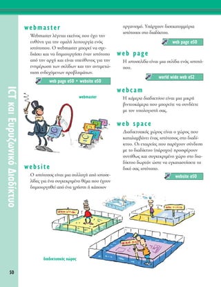 50
ICTÎ·ÈE˘Ú˘˙ˆÓÈÎﬁ¢È·‰›ÎÙ˘Ô
webmaster
Webmaster Ï¤ÁÂÙ·È ÂÎÂ›ÓÔ˜ Ô˘ ¤¯ÂÈ ÙËÓ
Â˘ı‡ÓË ÁÈ· ÙËÓ ÔÌ·Ï‹ ÏÂÈÙÔ˘ÚÁ›· ÂÓﬁ˜
ÈÛÙﬁÙÔÔ˘. √ webmaster ÌÔÚÂ› Ó· Û¯Â-
‰È¿ÛÂÈ Î·È Ó· ‰ËÌÈÔ˘ÚÁ‹ÛÂÈ ¤Ó·Ó ÈÛÙﬁÙÔÔ
·ﬁ ÙËÓ ·Ú¯‹ Î·È Â›Ó·È ˘Â‡ı˘ÓÔ˜ ÁÈ· ÙËÓ
ÂÓËÌ¤ÚˆÛË ÙˆÓ ÛÂÏ›‰ˆÓ Î·È ÙËÓ ·ÓÙÈÌÂÙÒ-
ÈÛË ÂÓ‰Â¯ﬁÌÂÓˆÓ ÚÔ‚ÏËÌ¿ÙˆÓ.
website
O ÈÛÙﬁÙÔÔ˜ Â›Ó·È ÌÈ· Û˘ÏÏÔÁ‹ ·ﬁ ÈÛÙÔÛÂ-
Ï›‰Â˜ ÁÈ· ¤Ó· Û˘ÁÎÂÎÚÈÌ¤ÓÔ ı¤Ì· Ô˘ ¤¯Ô˘Ó
‰ËÌÈÔ˘ÚÁËıÂ› ·ﬁ ¤Ó· ¯Ú‹ÛÙË ‹ Î¿ÔÈÔÓ
ÔÚÁ·ÓÈÛÌﬁ. À¿Ú¯Ô˘Ó ‰ÈÛÂÎ·ÙÔÌÌ‡ÚÈ·
ÈÛÙﬁÙÔÔÈ ÛÙÔ ‰È·‰›ÎÙ˘Ô.
web page
∏ ÈÛÙÔÛÂÏ›‰· Â›Ó·È ÌÈ· ÛÂÏ›‰· ÂÓﬁ˜ ÈÛÙÔÙﬁ-
Ô˘.
webcam
∏ Î¿ÌÂÚ· ‰È·‰ÈÎÙ‡Ô˘ Â›Ó·È ÌÈ· ÌÈÎÚ‹
‚ÈÓÙÂÔÎ¿ÌÂÚ· Ô˘ ÌÔÚÂ›ÙÂ Ó· Û˘Ó‰¤ÂÙÂ
ÌÂ ÙÔÓ ˘ÔÏÔÁÈÛÙ‹ Û·˜.
web space
¢È·‰ÈÎÙ˘·Îﬁ˜ ¯ÒÚÔ˜ Â›Ó·È Ô ¯ÒÚÔ˜ Ô˘
Î·Ù·Ï·Ì‚¿ÓÂÈ ¤Ó·˜ ÈÛÙﬁÙÔÔ˜ ÛÙÔ ‰È·‰›-
ÎÙ˘Ô. OÈ ÂÙ·ÈÚÂ›Â˜ Ô˘ ·Ú¤¯Ô˘Ó Û‡Ó‰ÂÛË
ÌÂ ÙÔ ‰È·‰›ÎÙ˘Ô (¿ÚÔ¯ÔÈ) ÚÔÛÊ¤ÚÔ˘Ó
Û˘Ó‹ıˆ˜ Î·È Û˘ÁÎÂÎÚÈÌ¤ÓÔ ¯ÒÚÔ ÛÙÔ ‰È·-
‰›ÎÙ˘Ô ‰ˆÚÂ¿Ó ÒÛÙÂ Ó· ÂÁÎ·Ù·ÛÙ‹ÛÂÙÂ ÙÔ
‰ÈÎﬁ Û·˜ ÈÛÙﬁÙÔÔ.
website Û50
world wide web Û52
web page Û50
web page Û50 ñ website Û50
webmaster
‰È·‰ÈÎÙ˘·Îﬁ˜ ¯ÒÚÔ˜
 