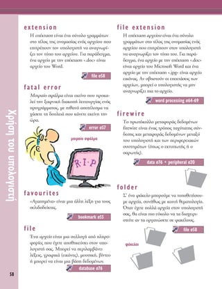 58
ÃÚ‹ÛËÙÔ˘˘ÔÏÔÁÈÛÙ‹
extension
∏ Â¤ÎÙ·ÛË Â›Ó·È ¤Ó· Û‡ÓÔÏÔ ÁÚ·ÌÌ¿ÙˆÓ
ÛÙÔ Ù¤ÏÔ˜ ÙË˜ ÔÓÔÌ·Û›·˜ ÂÓﬁ˜ ·Ú¯Â›Ô˘ Ô˘
ÂÈÙÚ¤Ô˘Ó ÙÔÓ ˘ÔÏÔÁÈÛÙ‹ Ó· ·Ó·ÁÓˆÚ›-
˙ÂÈ ÙÔÓ Ù‡Ô ÙÔ˘ ·Ú¯Â›Ô˘. °È· ·Ú¿‰ÂÈÁÌ·,
¤Ó· ·Ú¯Â›Ô ÌÂ ÙËÓ Â¤ÎÙ·ÛË «.doc» Â›Ó·È
·Ú¯Â›Ô ÙÔ˘ Word.
fatal error
ªÔÈÚ·›Ô ÛÊ¿ÏÌ· Â›Ó·È ÂÎÂ›ÓÔ Ô˘ ÚÔÎ·-
ÏÂ› ÙËÓ Í·ÊÓÈÎ‹ ‰È·ÎÔ‹ ÏÂÈÙÔ˘ÚÁ›·˜ ÂÓﬁ˜
ÚÔÁÚ¿ÌÌ·ÙÔ˜, ÌÂ Èı·Óﬁ ·ÔÙ¤ÏÂÛÌ· Ó·
¯¿ÛÂÙÂ ÙË ‰Ô˘ÏÂÈ¿ Ô˘ Î¿ÓÂÙÂ ÂÎÂ›ÓË ÙËÓ
ÒÚ·.
favourites
«AÁ·ËÌ¤Ó·» Â›Ó·È ÌÈ· ¿ÏÏË Ï¤ÍË ÁÈ· ÙÔ˘˜
ÛÂÏÈ‰Ô‰Â›ÎÙÂ˜.
file
ŒÓ· ·Ú¯Â›Ô Â›Ó·È ÌÈ· Û˘ÏÏÔÁ‹ ·ﬁ ÏËÚÔ-
ÊÔÚ›Â˜ Ô˘ ¤¯ÂÙÂ ·ÔıËÎÂ‡ÛÂÈ ÛÙÔÓ ˘Ô-
ÏÔÁÈÛÙ‹ Û·˜. ªÔÚÂ› Ó· ÂÚÈÏ·Ì‚¿ÓÂÈ
Ï¤ÍÂÈ˜, ÁÚ·ÊÈÎ¿ (ÂÈÎﬁÓÂ˜), ÌÔ˘ÛÈÎ‹, ‚›ÓÙÂÔ
‹ ÌÔÚÂ› Ó· Â›Ó·È ÌÈ· ‚¿ÛË ‰Â‰ÔÌ¤ÓˆÓ.
file extension
∏ Â¤ÎÙ·ÛË ·Ú¯Â›Ô˘ Â›Ó·È ¤Ó· Û‡ÓÔÏÔ
ÁÚ·ÌÌ¿ÙˆÓ ÛÙÔ Ù¤ÏÔ˜ ÙË˜ ÔÓÔÌ·Û›·˜ ÂÓﬁ˜
·Ú¯Â›Ô˘ Ô˘ ÂÈÙÚ¤Ô˘Ó ÛÙÔÓ ˘ÔÏÔÁÈÛÙ‹
Ó· ·Ó·ÁÓˆÚ›˙ÂÈ ÙÔÓ Ù‡Ô ÙÔ˘. °È· ·Ú¿-
‰ÂÈÁÌ·, ¤Ó· ·Ú¯Â›Ô ÌÂ ÙËÓ Â¤ÎÙ·ÛË «.doc»
Â›Ó·È ·Ú¯Â›Ô ÙÔ˘ Microsoft Word Î·È ¤Ó·
·Ú¯Â›Ô ÌÂ ÙËÓ Â¤ÎÙ·ÛË «.jpg» Â›Ó·È ·Ú¯Â›Ô
ÂÈÎﬁÓ·˜. ∞Ó Û‚ËÛÙÔ‡Ó ÔÈ ÂÂÎÙ¿ÛÂÈ˜ ÙˆÓ
·Ú¯Â›ˆÓ, ÌÔÚÂ› Ô ˘ÔÏÔÁÈÛÙ‹˜ Ó· ÌËÓ
·Ó·ÁÓˆÚ›˙ÂÈ È· ÙÔ ·Ú¯Â›Ô.
firewire
ΔÔ ÚˆÙﬁÎÔÏÏÔ ÌÂÙ·ÊÔÚ¿˜ ‰Â‰ÔÌ¤ÓˆÓ
firewire Â›Ó·È ¤Ó·˜ ÙÚﬁÔ˜ Ù·¯‡Ù·ÙË˜ Û‡Ó-
‰ÂÛË˜ Î·È ÌÂÙ·ÊÔÚ¿˜ ‰Â‰ÔÌ¤ÓˆÓ ÌÂÙ·Í‡
ÙÔ˘ ˘ÔÏÔÁÈÛÙ‹ Î·È ÙˆÓ ÂÚÈÊÂÚÂÈ·ÎÒÓ
Û˘ÛÙËÌ¿ÙˆÓ (ﬁˆ˜ Ô ÂÎÙ˘ˆÙ‹˜ ‹ Ô
Û·ÚˆÙ‹˜).
folder
™’ ¤Ó· Ê¿ÎÂÏÔ ÌÔÚÔ‡ÌÂ Ó· ÙÔÔıÂÙ‹ÛÔ˘-
ÌÂ ·Ú¯Â›·, Û˘Ó‹ıˆ˜ ÌÂ ÎÔÈÓ‹ ıÂÌ·ÙÔÏÔÁ›·.
ŸÙ·Ó ¤¯ÂÙÂ ÔÏÏ¿ ·Ú¯Â›· ÛÙÔÓ ˘ÔÏÔÁÈÛÙ‹
Û·˜, ı· Â›Ó·È ÈÔ Â‡ÎÔÏÔ Ó· Ù· ‰È·¯ÂÈÚÈ-
ÛÙÂ›ÙÂ ·Ó Ù· ÔÚÁ·ÓÒÛÂÙÂ ÛÂ Ê·Î¤ÏÔ˘˜.
file Û58
data Û76 ñ peripheral Û20
word processing Û64-69
database Û76
bookmark Û55
error Û57
file Û58
ÌÔÈÚ·›Ô ÛÊ¿ÏÌ·
Ê¿ÎÂÏÔÈ
 