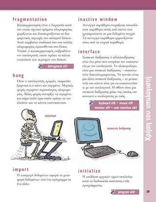 59
ÃÚ‹ÛËÙÔ˘˘ÔÏÔÁÈÛÙ‹
fragmentation
∫·Ù·ÎÂÚÌ·ÙÈÛÌﬁ˜ Â›Ó·È Ë ‰ÈÂÚÁ·Û›· Î·Ù¿
ÙËÓ ÔÔ›· Û¯ÂÙÈÎ¿ ÙÌ‹Ì·Ù· ÏËÚÔÊÔÚ›·˜
¯ˆÚ›˙ÔÓÙ·È Î·È ‰È·ÛÎÔÚ›˙ÔÓÙ·È ÛÂ ‰È·-
ÊÔÚÂÙÈÎ¤˜ ÂÚÈÔ¯¤˜ ÙÔ˘ ÛÎÏËÚÔ‡ ‰›ÛÎÔ˘.
∞˘Ùﬁ Û˘Ì‚·›ÓÂÈ ÛÙ·‰È·Î¿ ﬁÛÔ ÈÔ ÔÏÏ¤˜
ÏËÚÔÊÔÚ›Â˜ ÚÔÛÙ›ıÂÓÙ·È ÛÙÔ ‰›ÛÎÔ.
ΔÂÏÈÎ¿, Ô Î·Ù·ÎÂÚÌ·ÙÈÛÌﬁ˜ ÂÈ‚Ú·‰‡ÓÂÈ
ÙÔÓ ˘ÔÏÔÁÈÛÙ‹, ÔﬁÙÂ Ú¤ÂÈ Ó· Î¿ÓÂÙÂ
ÂÓÔÔ›ËÛË ÙˆÓ ÂÚÈÔ¯ÒÓ ÙÔ˘ ‰›ÛÎÔ˘.
hang
ŸÙ·Ó Ô ˘ÔÏÔÁÈÛÙ‹˜ ÎÚÂÌ¿ÂÈ, ÛÙ·Ì·Ù¿ÂÈ
Í·ÊÓÈÎ¿ ﬁ,ÙÈ Î¿ÓÂÈ Î·È ÂÚÈÌ¤ÓÂÈ. ªÂÚÈÎ¤˜
ÊÔÚ¤˜ ÂÚÈÌ¤ÓÂÈ ÂÚÈÛÛﬁÙÂÚÂ˜ ÏËÚÔÊÔ-
Ú›Â˜. ÕÏÏÂ˜ ÊÔÚ¤˜ Û˘ÓÂ¯›˙ÂÈ Ó· ÂÚÈÌ¤ÓÂÈ
ÁÈ· ¿Ú· ÔÏ‡ ÒÚ· ÔﬁÙÂ Ú¤ÂÈ Ó· ÙÔÓ
ÎÏÂ›ÛÂÙÂ Î·È Ó· Î¿ÓÂÙÂ Â·ÓÂÎÎ›ÓËÛË.
import
∏ ÂÈÛ·ÁˆÁ‹ ‰Â‰ÔÌ¤ÓˆÓ ·ÊÔÚ¿ ÙË ÌÂÙ·-
ÊÔÚ¿ ‰Â‰ÔÌ¤ÓˆÓ ·ﬁ ¤Ó· ÚﬁÁÚ·ÌÌ· ÛÂ
¤Ó· ¿ÏÏÔ.
inactive window
∞ÓÂÓÂÚÁﬁ ·Ú¿ı˘ÚÔ ÔÓÔÌ¿˙ÂÙ·È ÔÔÈÔ‰‹-
ÔÙÂ ·Ú¿ı˘ÚÔ ÂÎÙﬁ˜ ·ﬁ ÂÎÂ›ÓÔ Ô˘
¯ÚËÛÈÌÔÔÈÂ›ÙÂ ÛÂ ÌÈ· ‰Â‰ÔÌ¤ÓË ÛÙÈÁÌ‹.
Δ· ·ÓÂÓÂÚÁ¿ ·Ú¿ı˘Ú· ÂÌÊ·Ó›˙ÔÓÙ·È
›Ûˆ ·ﬁ Ù· ÂÓÂÚÁ¿ ·Ú¿ı˘Ú·.
interface
™˘ÛÎÂ˘‹ ‰È¿‰Ú·ÛË˜ ‹ ·ÏÏËÏÂ›‰Ú·ÛË˜
Â›Ó·È ¤Ó· Ì¤ÛÔ Ô˘ ÂÈÙÚ¤ÂÈ ÙËÓ ÂÈÎÔÈÓˆ-
Ó›· ÌÂ ÙÔÓ ˘ÔÏÔÁÈÛÙ‹. ΔÔ ÏËÎÙÚÔÏﬁÁÈÔ
Â›Ó·È ÌÈ· Û˘ÛÎÂ˘‹ ‰È¿‰Ú·ÛË˜ – ÂÈÎÔÈÓˆ-
ÓÂ›ÙÂ ‰·ÎÙ˘ÏÔÁÚ·ÊÒÓÙ·˜. ΔÔ ÔÓÙ›ÎÈ Â›Ó·È
ÌÈ· ¿ÏÏË Û˘ÛÎÂ˘‹ ‰È¿‰Ú·ÛË˜ – ÙÔ ÌÂÙ·ÎÈ-
ÓÂ›ÙÂ Î·È Î¿ÓÂÙÂ ÎÏÈÎ ÁÈ· Ó· ÂÈÎÔÈÓˆÓ‹ÛÂ-
ÙÂ ÌÂ ÙÔÓ ˘ÔÏÔÁÈÛÙ‹. ∏ ÔıﬁÓË Â›Ó·È ÌÈ·
Û˘ÛÎÂ˘‹ ‰È¿‰Ú·ÛË˜ Ì¤Ûˆ ÙË˜ ÔÔ›·˜ ÂÈ-
ÎÔÈÓˆÓÂ› Ô ˘ÔÏÔÁÈÛÙ‹˜ ÌÂ ÂÛ¿˜.
initialize
∏ ·ﬁ‰ÔÛË ·Ú¯ÈÎÒÓ ÙÈÌÒÓ ÂÎÙÂÏÂ›Ù·È
Î·Ù¿ ÙË ‰È·‰ÈÎ·Û›· ÂÎÎ›ÓËÛË˜ ÂÓﬁ˜
ÚÔÁÚ¿ÌÌ·ÙÔ˜.
program Û30
keyboard Û18 ñ mouse Û19
monitor Û19 ñ user interface Û63
defragment Û57
ÎÚ¤Ì·ÛÌ·
Û˘ÛÎÂ˘¤˜ ‰È¿‰Ú·ÛË˜
 
