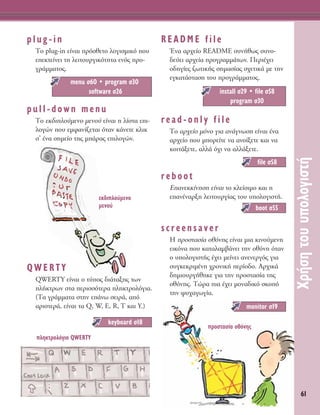61
ÃÚ‹ÛËÙÔ˘˘ÔÏÔÁÈÛÙ‹
plug-in
ΔÔ plug-in Â›Ó·È ÚﬁÛıÂÙÔ ÏÔÁÈÛÌÈÎﬁ Ô˘
ÂÂÎÙÂ›ÓÂÈ ÙË ÏÂÈÙÔ˘ÚÁÈÎﬁÙËÙ· ÂÓﬁ˜ ÚÔ-
ÁÚ¿ÌÌ·ÙÔ˜.
pull-down menu
ΔÔ ÂÎ‰ÈÏÔ‡ÌÂÓÔ ÌÂÓÔ‡ Â›Ó·È Ë Ï›ÛÙ· ÂÈ-
ÏÔÁÒÓ Ô˘ ÂÌÊ·Ó›˙ÂÙ·È ﬁÙ·Ó Î¿ÓÂÙÂ ÎÏÈÎ
Û’ ¤Ó· ÛËÌÂ›Ô ÙË˜ Ì¿Ú·˜ ÂÈÏÔÁÒÓ.
QWERTY
QWERTY Â›Ó·È Ô Ù‡Ô˜ ‰È¿Ù·ÍË˜ ÙˆÓ
Ï‹ÎÙÚˆÓ ÛÙ· ÂÚÈÛÛﬁÙÂÚ· ÏËÎÙÚÔÏﬁÁÈ·.
(Δ· ÁÚ¿ÌÌ·Ù· ÛÙËÓ Â¿Óˆ ÛÂÈÚ¿, ·ﬁ
·ÚÈÛÙÂÚ¿, Â›Ó·È Ù· Q, W, E, R, T Î·È Y.)
README file
ŒÓ· ·Ú¯Â›Ô README Û˘Ó‹ıˆ˜ Û˘ÓÔ-
‰Â‡ÂÈ ·Ú¯Â›· ÚÔÁÚ·ÌÌ¿ÙˆÓ. ¶ÂÚÈ¤¯ÂÈ
Ô‰ËÁ›Â˜ ˙ˆÙÈÎ‹˜ ÛËÌ·Û›·˜ Û¯ÂÙÈÎ¿ ÌÂ ÙËÓ
ÂÁÎ·Ù¿ÛÙ·ÛË ÙÔ˘ ÚÔÁÚ¿ÌÌ·ÙÔ˜.
read-only file
ΔÔ ·Ú¯Â›Ô ÌﬁÓÔ ÁÈ· ·Ó¿ÁÓˆÛË Â›Ó·È ¤Ó·
·Ú¯Â›Ô Ô˘ ÌÔÚÂ›ÙÂ Ó· ·ÓÔ›ÍÂÙÂ Î·È Ó·
ÎÔÈÙ¿ÍÂÙÂ, ·ÏÏ¿ ﬁ¯È Ó· ·ÏÏ¿ÍÂÙÂ.
reboot
∂·ÓÂÎÎ›ÓËÛË Â›Ó·È ÙÔ ÎÏÂ›ÛÈÌÔ Î·È Ë
Â·Ó¤Ó·ÚÍË ÏÂÈÙÔ˘ÚÁ›·˜ ÙÔ˘ ˘ÔÏÔÁÈÛÙ‹.
screensaver
∏ ÚÔÛÙ·Û›· ÔıﬁÓË˜ Â›Ó·È ÌÈ· ÎÈÓÔ‡ÌÂÓË
ÂÈÎﬁÓ· Ô˘ Î·Ù·Ï·Ì‚¿ÓÂÈ ÙËÓ ÔıﬁÓË ﬁÙ·Ó
Ô ˘ÔÏÔÁÈÛÙ‹˜ ¤¯ÂÈ ÌÂ›ÓÂÈ ·ÓÂÓÂÚÁﬁ˜ ÁÈ·
Û˘ÁÎÂÎÚÈÌ¤ÓË ¯ÚÔÓÈÎ‹ ÂÚ›Ô‰Ô. ∞Ú¯ÈÎ¿
‰ËÌÈÔ˘ÚÁ‹ıËÎÂ ÁÈ· ÙËÓ ÚÔÛÙ·Û›· ÙË˜
ÔıﬁÓË˜. ΔÒÚ· È· ¤¯ÂÈ ÌÔÓ·‰ÈÎﬁ ÛÎÔﬁ
ÙËÓ „˘¯·ÁˆÁ›·.
monitor Û19
boot Û55
file Û58
install Û29 ñ file Û58
program Û30
keyboard Û18
menu Û60 ñ program Û30
software Û26
ÂÎ‰ÈÏÔ‡ÌÂÓÔ
ÌÂÓÔ‡
ÏËÎÙÚÔÏﬁÁÈÔ QWERTY
ÚÔÛÙ·Û›· ÔıﬁÓË˜
 