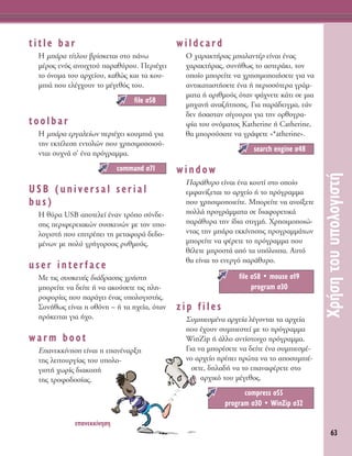 63
ÃÚ‹ÛËÙÔ˘˘ÔÏÔÁÈÛÙ‹
title bar
∏ Ì¿Ú· Ù›ÙÏÔ˘ ‚Ú›ÛÎÂÙ·È ÛÙÔ ¿Óˆ
Ì¤ÚÔ˜ ÂÓﬁ˜ ·ÓÔÈ¯ÙÔ‡ ·Ú·ı‡ÚÔ˘. ¶ÂÚÈ¤¯ÂÈ
ÙÔ ﬁÓÔÌ· ÙÔ˘ ·Ú¯Â›Ô˘, Î·ıÒ˜ Î·È Ù· ÎÔ˘-
ÌÈ¿ Ô˘ ÂÏ¤Á¯Ô˘Ó ÙÔ Ì¤ÁÂıﬁ˜ ÙÔ˘.
toolbar
∏ Ì¿Ú· ÂÚÁ·ÏÂ›ˆÓ ÂÚÈ¤¯ÂÈ ÎÔ˘ÌÈ¿ ÁÈ·
ÙËÓ ÂÎÙ¤ÏÂÛË ÂÓÙÔÏÒÓ Ô˘ ¯ÚËÛÈÌÔÔÈÔ‡-
ÓÙ·È Û˘¯Ó¿ Û’ ¤Ó· ÚﬁÁÚ·ÌÌ·.
USB (universal serial
bus)
H ı‡Ú· USB ·ÔÙÂÏÂ› ¤Ó·Ó ÙÚﬁÔ Û‡Ó‰Â-
ÛË˜ ÂÚÈÊÂÚÂÈ·ÎÒÓ Û˘ÛÎÂ˘ÒÓ ÌÂ ÙÔÓ ˘Ô-
ÏÔÁÈÛÙ‹ Ô˘ ÂÈÙÚ¤ÂÈ ÙË ÌÂÙ·ÊÔÚ¿ ‰Â‰Ô-
Ì¤ÓˆÓ ÌÂ ÔÏ‡ ÁÚ‹ÁÔÚÔ˘˜ Ú˘ıÌÔ‡˜.
user interface
ªÂ ÙÈ˜ Û˘ÛÎÂ˘¤˜ ‰È¿‰Ú·ÛË˜ ¯Ú‹ÛÙË
ÌÔÚÂ›ÙÂ Ó· ‰Â›ÙÂ ‹ Ó· ·ÎÔ‡ÛÂÙÂ ÙÈ˜ ÏË-
ÚÔÊÔÚ›Â˜ Ô˘ ·Ú¿ÁÂÈ ¤Ó·˜ ˘ÔÏÔÁÈÛÙ‹˜.
™˘Ó‹ıˆ˜ Â›Ó·È Ë ÔıﬁÓË – ‹ Ù· Ë¯Â›·, ﬁÙ·Ó
ÚﬁÎÂÈÙ·È ÁÈ· ‹¯Ô.
warm boot
E·ÓÂÎÎ›ÓËÛË Â›Ó·È Ë Â·Ó¤Ó·ÚÍË
ÙË˜ ÏÂÈÙÔ˘ÚÁ›·˜ ÙÔ˘ ˘ÔÏÔ-
ÁÈÛÙ‹ ¯ˆÚ›˜ ‰È·ÎÔ‹
ÙË˜ ÙÚÔÊÔ‰ÔÛ›·˜.
wildcard
O ¯·Ú·ÎÙ‹Ú·˜ Ì·Ï·ÓÙ¤Ú Â›Ó·È ¤Ó·˜
¯·Ú·ÎÙ‹Ú·˜, Û˘Ó‹ıˆ˜ ÙÔ ·ÛÙÂÚ¿ÎÈ, ÙÔÓ
ÔÔ›Ô ÌÔÚÂ›ÙÂ Ó· ¯ÚËÛÈÌÔÔÈ‹ÛÂÙÂ ÁÈ· Ó·
·ÓÙÈÎ·Ù·ÛÙ‹ÛÂÙÂ ¤Ó· ‹ ÂÚÈÛÛﬁÙÂÚ· ÁÚ¿Ì-
Ì·Ù· ‹ ·ÚÈıÌÔ‡˜ ﬁÙ·Ó „¿¯ÓÂÙÂ Î¿ÙÈ ÛÂ ÌÈ·
ÌË¯·Ó‹ ·Ó·˙‹ÙËÛË˜. °È· ·Ú¿‰ÂÈÁÌ·, Â¿Ó
‰ÂÓ ‹Û·ÛÙ·Ó Û›ÁÔ˘ÚÔÈ ÁÈ· ÙËÓ ÔÚıÔÁÚ·-
Ê›· ÙÔ˘ ÔÓﬁÌ·ÙÔ˜ Katherine ‹ Catherine,
ı· ÌÔÚÔ‡Û·ÙÂ Ó· ÁÚ¿„ÂÙÂ «*atherine».
window
¶·Ú¿ı˘ÚÔ Â›Ó·È ¤Ó· ÎÔ˘Ù› ÛÙÔ ÔÔ›Ô
ÂÌÊ·Ó›˙ÂÙ·È ÙÔ ·Ú¯Â›Ô ‹ ÙÔ ÚﬁÁÚ·ÌÌ·
Ô˘ ¯ÚËÛÈÌÔÔÈÂ›ÙÂ. ªÔÚÂ›ÙÂ Ó· ·ÓÔ›ÍÂÙÂ
ÔÏÏ¿ ÚÔÁÚ¿ÌÌ·Ù· ÛÂ ‰È·ÊÔÚÂÙÈÎ¿
·Ú¿ı˘Ú· ÙËÓ ›‰È· ÛÙÈÁÌ‹. ÃÚËÛÈÌÔÔÈÒ-
ÓÙ·˜ ÙËÓ Ì¿Ú· ÂÎÎ›ÓËÛË˜ ÚÔÁÚ·ÌÌ¿ÙˆÓ
ÌÔÚÂ›ÙÂ Ó· Ê¤ÚÂÙÂ ÙÔ ÚﬁÁÚ·ÌÌ· Ô˘
ı¤ÏÂÙÂ ÌÚÔÛÙ¿ ·ﬁ Ù· ˘ﬁÏÔÈ·. ∞˘Ùﬁ
ı· Â›Ó·È ÙÔ ÂÓÂÚÁﬁ ·Ú¿ı˘ÚÔ.
zip files
™˘ÌÈÂÛÌ¤Ó· ·Ú¯Â›· Ï¤ÁÔÓÙ·È Ù· ·Ú¯Â›·
Ô˘ ¤¯Ô˘Ó Û˘ÌÈÂÛÙÂ› ÌÂ ÙÔ ÚﬁÁÚ·ÌÌ·
WinZip ‹ ¿ÏÏÔ ·ÓÙ›ÛÙÔÈ¯Ô ÚﬁÁÚ·ÌÌ·.
°È· Ó· ÌÔÚ¤ÛÂÙÂ Ó· ‰Â›ÙÂ ¤Ó· Û˘ÌÈÂÛÌ¤-
ÓÔ ·Ú¯Â›Ô Ú¤ÂÈ ÚÒÙ· Ó· ÙÔ ·ÔÛ˘ÌÈ¤-
ÛÂÙÂ, ‰ËÏ·‰‹ Ó· ÙÔ Â·Ó·Ê¤ÚÂÙÂ ÛÙÔ
·Ú¯ÈÎﬁ ÙÔ˘ Ì¤ÁÂıÔ˜.
compress Û55
program Û30 ñ WinZip Û32
file Û58 ñ mouse Û19
program Û30
search engine Û48
command Û71
file Û58
Â·ÓÂÎÎ›ÓËÛË
 