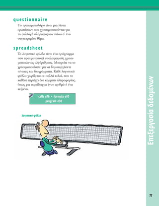 77
∂ÂÍÂÚÁ·Û›·‰Â‰ÔÌ¤ÓˆÓ
questionnaire
ΔÔ ÂÚˆÙËÌ·ÙÔÏﬁÁÈÔ Â›Ó·È ÌÈ· Ï›ÛÙ·
ÂÚˆÙ‹ÛÂˆÓ Ô˘ ¯ÚËÛÈÌÔÔÈÔ‡ÓÙ·È ÁÈ·
ÙË Û˘ÏÏÔÁ‹ ÏËÚÔÊÔÚÈÒÓ ¿Óˆ Û’ ¤Ó·
Û˘ÁÎÂÎÚÈÌ¤ÓÔ ı¤Ì·.
spreadsheet
To ÏÔÁÈÛÙÈÎﬁ Ê‡ÏÏÔ Â›Ó·È ¤Ó· ÚﬁÁÚ·ÌÌ·
Ô˘ Ú·ÁÌ·ÙÔÔÈÂ› ˘ÔÏÔÁÈÛÌÔ‡˜ ¯ÚËÛÈ-
ÌÔÔÈÒÓÙ·˜ ·ÏÁﬁÚÈıÌÔ˘˜. ªÔÚÂ›ÙÂ Ó· ÙÔ
¯ÚËÛÈÌÔÔÈ‹ÛÂÙÂ ÁÈ· Ó· ‰ËÌÈÔ˘ÚÁ‹ÛÂÙÂ
›Ó·ÎÂ˜ Î·È ‰È·ÁÚ¿ÌÌ·Ù·. ∫¿ıÂ ÏÔÁÈÛÙÈÎﬁ
Ê‡ÏÏÔ ¯ˆÚ›˙ÂÙ·È ÛÂ ÔÏÏ¿ ÎÂÏÈ¿, Ô˘ ÙÔ
Î·ı¤Ó· ÂÚÈ¤¯ÂÈ ¤Ó· ÎÔÌÌ¿ÙÈ ÏËÚÔÊÔÚ›·˜,
ﬁˆ˜ ÁÈ· ·Ú¿‰ÂÈÁÌ· ¤Ó·Ó ·ÚÈıÌﬁ ‹ ¤Ó·
ÎÂ›ÌÂÓÔ.
cells Û76 ñ formula Û10
program Û30
ÏÔÁÈÛÙÈÎﬁ Ê‡ÏÏÔ
 