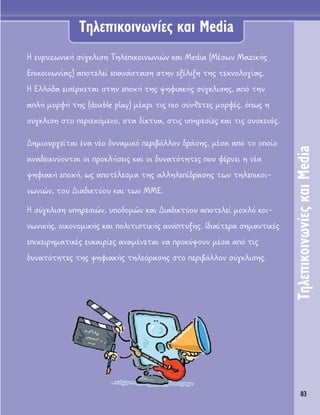 83
TËÏÂÈÎÔÈÓˆÓ›Â˜Î·ÈMedia
∏ Â˘Ú˘˙ˆÓÈÎ‹ Û‡ÁÎÏÈÛË ΔËÏÂÈÎÔÈÓˆÓÈÒÓ Î·È Media (ª¤ÛˆÓ ª·˙ÈÎ‹˜
∂ÈÎÔÈÓˆÓ›·˜) ·ÔÙÂÏÂ› Â·Ó¿ÛÙ·ÛË ÛÙËÓ ÂÍ¤ÏÈÍË ÙË˜ ÙÂ¯ÓÔÏÔÁ›·˜.
∏ ∂ÏÏ¿‰· ÂÈÛ¤Ú¯ÂÙ·È ÛÙËÓ ÂÔ¯‹ ÙË˜ „ËÊÈ·Î‹˜ Û‡ÁÎÏÈÛË˜, ·ﬁ ÙËÓ
·Ï‹ ÌÔÚÊ‹ ÙË˜ (double play) Ì¤¯ÚÈ ÙÈ˜ ÈÔ Û‡ÓıÂÙÂ˜ ÌÔÚÊ¤˜, ﬁˆ˜ Ë
Û‡ÁÎÏÈÛË ÛÙÔ ÂÚÈÂ¯ﬁÌÂÓÔ, ÛÙ· ‰›ÎÙ˘·, ÛÙÈ˜ ˘ËÚÂÛ›Â˜ Î·È ÙÈ˜ Û˘ÛÎÂ˘¤˜.
¢ËÌÈÔ˘ÚÁÂ›Ù·È ¤Ó· Ó¤Ô ‰˘Ó·ÌÈÎﬁ ÂÚÈ‚¿ÏÏÔÓ ‰Ú¿ÛË˜, Ì¤Û· ·ﬁ ÙÔ ÔÔ›Ô
·Ó·‰ÂÈÎÓ‡ÔÓÙ·È ÔÈ ÚÔÎÏ‹ÛÂÈ˜ Î·È ÔÈ ‰˘Ó·ÙﬁÙËÙÂ˜ Ô˘ Ê¤ÚÓÂÈ Ë Ó¤·
„ËÊÈ·Î‹ ÂÔ¯‹, ˆ˜ ·ÔÙ¤ÏÂÛÌ· ÙË˜ ·ÏÏËÏÂ›‰Ú·ÛË˜ ÙˆÓ ÙËÏÂÈÎÔÈ-
ÓˆÓÈÒÓ, ÙÔ˘ ¢È·‰ÈÎÙ‡Ô˘ Î·È ÙˆÓ ªª∂.
∏ Û‡ÁÎÏÈÛË ˘ËÚÂÛÈÒÓ, ˘Ô‰ÔÌÒÓ Î·È ¢È·‰ÈÎÙ‡Ô˘ ·ÔÙÂÏÂ› ÌÔ¯Ïﬁ ÎÔÈ-
ÓˆÓÈÎ‹˜, ÔÈÎÔÓÔÌÈÎ‹˜ Î·È ÔÏÈÙÈÛÙÈÎ‹˜ ·Ó¿Ù˘ÍË˜. π‰È·›ÙÂÚ· ÛËÌ·ÓÙÈÎ¤˜
ÂÈ¯ÂÈÚËÌ·ÙÈÎ¤˜ Â˘Î·ÈÚ›Â˜ ·Ó·Ì¤ÓÂÙ·È Ó· ÚÔÎ‡„Ô˘Ó Ì¤Û· ·ﬁ ÙÈ˜
‰˘Ó·ÙﬁÙËÙÂ˜ ÙË˜ „ËÊÈ·Î‹˜ ÙËÏÂﬁÚ·ÛË˜ ÛÙÔ ÂÚÈ‚¿ÏÏÔÓ Û‡ÁÎÏÈÛË˜.
TËÏÂÈÎÔÈÓˆÓ›Â˜ Î·È Media
 