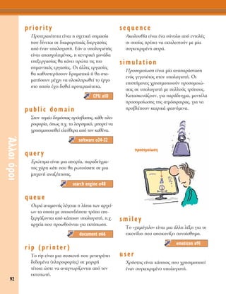 92
ÕÏÏÔÈﬁÚÔÈ
priority
¶ÚÔÙÂÚ·ÈﬁÙËÙ· Â›Ó·È Ë Û¯ÂÙÈÎ‹ ÛËÌ·Û›·
Ô˘ ‰›ÓÂÙ·È ÛÂ ‰È·ÊÔÚÂÙÈÎ¤˜ ‰ÈÂÚÁ·Û›Â˜
·ﬁ ¤Ó·Ó ˘ÔÏÔÁÈÛÙ‹. ∂¿Ó Ô ˘ÔÏÔÁÈÛÙ‹˜
Â›Ó·È ··Û¯ÔÏËÌ¤ÓÔ˜, Ë ÎÂÓÙÚÈÎ‹ ÌÔÓ¿‰·
ÂÂÍÂÚÁ·Û›·˜ ı· Î¿ÓÂÈ ÚÒÙ· ÙÈ˜ ÈÔ
ÛËÌ·ÓÙÈÎ¤˜ ÂÚÁ·Û›Â˜. OÈ ¿ÏÏÂ˜ ÂÚÁ·Û›Â˜
ı· Î·ı˘ÛÙÂÚ‹ÛÔ˘Ó ‰Ú·Ì·ÙÈÎ¿ ‹ ı· ÛÙ·-
Ì·Ù‹ÛÔ˘Ó Ì¤¯ÚÈ Ó· ÔÏÔÎÏËÚˆıÂ› ÙÔ ¤ÚÁÔ
ÛÙÔ ÔÔ›Ô ¤¯ÂÈ ‰ÔıÂ› ÚÔÙÂÚ·ÈﬁÙËÙ·.
public domain
™ÙÔÓ ÙÔÌ¤· ‰ËÌﬁÛÈ·˜ ÚﬁÛ‚·ÛË˜, Î¿ıÂ ÏË-
ÚÔÊÔÚ›·, ﬁˆ˜ .¯. ÙÔ ÏÔÁÈÛÌÈÎﬁ, ÌÔÚÂ› Ó·
¯ÚËÛÈÌÔÔÈËıÂ› ÂÏÂ‡ıÂÚ· ·ﬁ ÙÔÓ Î·ı¤Ó·.
query
EÚÒÙËÌ· Â›Ó·È ÌÈ· ·ÔÚ›·, ·Ú·‰Â›ÁÌ·-
ÙÔ˜ ¯¿ÚË Î¿ÙÈ Ô˘ ı· ÚˆÙÔ‡Û·ÙÂ ÛÂ ÌÈ·
ÌË¯·Ó‹ ·Ó·˙‹ÙËÛË˜.
queue
O˘Ú¿ ·Ó·ÌÔÓ‹˜ Ï¤ÁÂÙ·È Ë Ï›ÛÙ· ÙˆÓ ·Ú¯Â›-
ˆÓ Ù· ÔÔ›· ÌÂ ÔÔÈÔÓ‰‹ÔÙÂ ÙÚﬁÔ ÂÂ-
ÍÂÚÁ¿˙ÔÓÙ·È ·ﬁ Î¿ÔÈÔÓ ˘ÔÏÔÁÈÛÙ‹, .¯.
·Ú¯Â›· Ô˘ ÚÔˆıÔ‡ÓÙ·È ÁÈ· ÂÎÙ‡ˆÛË.
rip (printer)
ΔÔ rip Â›Ó·È ÌÈ· Û˘ÛÎÂ˘‹ Ô˘ ÌÂÙ·ÙÚ¤ÂÈ
‰Â‰ÔÌ¤Ó· (ÏËÚÔÊÔÚ›Â˜) ÛÂ ÌÔÚÊ‹
Ù¤ÙÔÈ· ÒÛÙÂ Ó· ·Ó·ÁÓˆÚ›˙ÔÓÙ·È ·ﬁ ÙÔÓ
ÂÎÙ˘ˆÙ‹.
sequence
∞ÎÔÏÔ˘ı›· Â›Ó·È ¤Ó· Û‡ÓÔÏÔ ·ﬁ ÂÓÙÔÏ¤˜
ÔÈ ÔÔ›Â˜ Ú¤ÂÈ Ó· ÂÎÙÂÏÂÛÙÔ‡Ó ÌÂ Ì›·
Û˘ÁÎÂÎÚÈÌ¤ÓË ÛÂÈÚ¿.
simulation
¶ÚÔÛÔÌÔ›ˆÛË Â›Ó·È Ì›· ·Ó··Ú¿ÛÙ·ÛË
ÂÓﬁ˜ ÁÂÁÔÓﬁÙÔ˜ ÛÙÔÓ ˘ÔÏÔÁÈÛÙ‹. OÈ
ÂÈÛÙ‹ÌÔÓÂ˜ ¯ÚËÛÈÌÔÔÈÔ‡Ó ÚÔÛÔÌÔÈÒ-
ÛÂÈ˜ ÛÂ ˘ÔÏÔÁÈÛÙ‹ ÌÂ ÔÏÏÔ‡˜ ÙÚﬁÔ˘˜.
K·Ù·ÛÎÂ˘¿˙Ô˘Ó, ÁÈ· ·Ú¿‰ÂÈÁÌ·, ÌÔÓÙ¤Ï·
ÚÔÛÔÌÔ›ˆÛË˜ ÙË˜ ·ÙÌﬁÛÊ·ÈÚ·˜, ÁÈ· Ó·
ÚÔ‚Ï¤Ô˘Ó Î·ÈÚÈÎ¿ Ê·ÈÓﬁÌÂÓ·.
smiley
ΔÔ «¯·ÌﬁÁÂÏÔ» Â›Ó·È ÌÈ· ¿ÏÏË Ï¤ÍË ÁÈ· ÙÔ
ÂÈÎÔÓ›‰ÈÔ Ô˘ ·ÂÈÎÔÓ›˙ÂÈ Û˘Ó·›ÛıËÌ·.
user
XÚ‹ÛÙË˜ Â›Ó·È Î¿ÔÈÔ˜ Ô˘ ¯ÚËÛÈÌÔÔÈÂ›
¤Ó·Ó Û˘ÁÎÂÎÚÈÌ¤ÓÔ ˘ÔÏÔÁÈÛÙ‹.
emoticon Û91
document Û66
search engine Û48
software Û24-32
CPU Û10
ÚÔÛÔÌÔ›ˆÛË
 