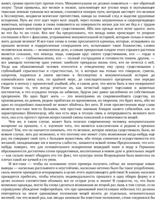 живет,	громко	протестует	против	этого.	Монументальное	не	должно	появляться	—	вот	обратный
лозунг.	 Тупая	 привычка,	 все	 мелкое	 и	 низкое,	 заполняющее	 все	 уголки	 мира	 и	 окутывающее
тяжелым	земным	туманом	все	великое,	становится	поперек	пути,	которым	шествует	это	великое
к	бессмертию,	воздвигая	всяческие	препятствия,	наводя	на	ложный	след	и	выделяя	удушливые
испарения.	Путь	же	этот	идет	через	мозг	людей,	через	головы	затравленных	и	скоропреходящих
животных,	которые	снова	и	снова	появляются	на	поверхности	жизни	для	тех	же	бед	и	с	трудом
поддерживают	некоторое	время	свое	существование.	Ибо	они	прежде	всего	хотят	одного:	жить
во	 что	 бы	 то	 ни	 стало.	 Кто	 мог	 бы	 предположить,	 что	 между	 ними	 происходит	 то	 упорное
состязание	в	беге	с	факелами,	устраиваемое	монументальной	историей,	которым	только	и	может
жить	дальше	великое!	И	все-таки	снова	и	снова	просыпаются	единицы,	которые,	оглядываясь	на
прошлое	 величие	 и	 подкрепленные	 созерцанием	 его,	 испытывают	 такое	 блаженство,	 словно
человеческая	жизнь	—	великолепное	дело,	а	самым	прекрасным	плодом	этого	горького	растения
является	 сознание,	 что	 некогда	 люди,	 совершая	 круг	 своего	 существования,	 кто	 —	 гордо	 и
мощно,	кто	—	глубокомысленно,	кто	—	полный	сострадания	и	готовности	помочь	другим,	—
все	 завещали	 потомству	 одно	 учение:	 наиболее	 прекрасна	 жизнь	 того,	 кто	 не	 печется	 о	 ней.
Тогда	 как	 обыкновенный	 человек	 относится	 к	 отведенному	 ему	 сроку	 существования	 с
глубочайшей	 серьезностью	 и	 страстностью,	 те,	 о	 которых	 мы	 только	 что	 говорили,	 сумели,
напротив,	 подняться	 в	 своем	 шествии	 к	 бессмертию	 и	 монументальной	 истории	 до
олимпийского	 смеха	 или,	 по	 крайней	 мере,	 до	 снисходительного	 презрения;	 они	 нередко
сходили	в	могилу	с	иронической	улыбкой,	ибо,	в	самом	деле,	что	могло	быть	в	них	похоронено!
Разве	 только	 то,	 что	 всегда	 угнетало	 их,	 как	 нечистый	 нарост	 тщеславия	 и	 животных
инстинктов,	и	что	осуждено	теперь	на	забвение,	будучи	уже	давно	заклеймено	их	собственным
презрением.	 Но	 одно	 будет	 жить	 —	 это	 монограмма	 их	 сокровеннейшего	 существа,	 их
произведения,	их	деяния,	редкие	проблески	их	вдохновения,	их	творения;	это	будет	жить,	ибо	ни
одно	из	позднейших	поколений	не	может	обойтись	без	него.	В	этом	просветленном	виде	слава
является	 все-таки	 чем-то	 большим,	 чем	 простым	 лакомым	 блюдом	 нашего	 себялюбия,	 как	 ее
характеризовал	Шопенгауэр,	ибо	она	есть	вера	в	тесную	связь	и	непрерывность	великого	всех
эпох,	она	есть	протест	против	непрестанной	смены	поколений	и	изменчивости	вещей.
Чем	 же,	 в	 таком	 случае,	 может	 быть	 полезно	 современному	 человеку	 монументальное
воззрение	 на	 прошлое,	 т.	 е.	 изучение	 того,	 что	 является	 классическим	 и	 редким	 в	 прежних
эпохах?	Тем,	что	он	научается	понимать,	что	то	великое,	которое	некогда	существовало,	было,	во
всяком	случае,	хоть	раз	возможно,	и	что	поэтому	оно	может	стать	возможным	когда-нибудь	еще
раз;	он	совершает	свой	путь	с	большим	мужеством,	ибо	теперь	сомнения	в	осуществимости	его
желаний,	овладевающие	им	в	минуты	слабости,	лишаются	всякой	почвы	Предположим,	что	кто-
нибудь	 поверил,	 что	 для	 основательного	 искоренения	 вошедшей	 ныне	 в	 моду	 в	 Германии
образованности	достаточно	сотни	продуктивных,	воспитанных	в	новом	духе	и	деятельных	людей
—	как	сильно	может	ободрить	его	тот	факт,	что	культура	эпохи	Возрождения	была	вынесена	на
плечах	такой	же	кучкой	в	сто	умов.
И	 все-таки	 —	 чтобы	 на	 основании	 этого	 примера	 получить	 сейчас	 же	 некоторые	 новые
выводы	—	насколько	расплывчато	и	неустойчиво,	насколько	неточно	было	бы	такое	уподобление,
сколь	многое	приходится	игнорировать	в	целях	этого	укрепляющего	действия!	К	какому	насилию
приходится	 прибегать,	 чтобы	 втиснуть	 индивидуальность	 прошлого	 в	 одну	 общую	 форму	 и	 в
целях	 полного	 соответствия	 обломать	 все	 ее	 острые	 углы	 и	 линии!	 В	 сущности,	 то,	 что	 было
возможно	однажды,	могло	бы	снова	сделаться	возможным	во	второй	раз	лишь	в	том	случае,	если
справедливо	убеждение	пифагорейцев,	что	при	одинаковой	констелляции	небесных	тел	должны
повторяться	 на	 земле	 одинаковые	 положения	 вещей	 вплоть	 до	 отдельных,	 незначительных
мелочей;	так	что	всякий	раз,	как	звезды	занимали	бы	известное	положение,	стоик	соединялся	бы
 