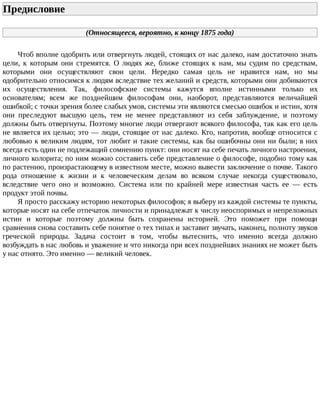 Предисловие	
(Относящееся,	вероятно,	к	концу	1875	года)
Чтоб	вполне	одобрить	или	отвергнуть	людей,	стоящих	от	нас	далеко,	нам	достаточно	знать
цели,	 к	 которым	 они	 стремятся.	 О	 людях	 же,	 ближе	 стоящих	 к	 нам,	 мы	 судим	 по	 средствам,
которыми	 они	 осуществляют	 свои	 цели.	 Нередко	 самая	 цель	 не	 нравится	 нам,	 но	 мы
одобрительно	относимся	к	людям	вследствие	тех	желаний	и	средств,	которыми	они	добиваются
их	 осуществления.	 Так,	 философские	 системы	 кажутся	 вполне	 истинными	 только	 их
основателям;	 всем	 же	 позднейшим	 философам	 они,	 наоборот,	 представляются	 величайшей
ошибкой;	с	точки	зрения	более	слабых	умов,	системы	эти	являются	смесью	ошибок	и	истин,	хотя
они	 преследуют	 высшую	 цель,	 тем	 не	 менее	 представляют	 из	 себя	 заблуждение,	 и	 поэтому
должны	быть	отвергнуты.	Поэтому	многие	люди	отвергают	всякого	философа,	так	как	его	цель
не	является	их	целью;	это	—	люди,	стоящие	от	нас	далеко.	Кто,	напротив,	вообще	относится	с
любовью	к	великим	людям,	тот	любит	и	такие	системы,	как	бы	ошибочны	они	ни	были;	в	них
всегда	есть	один	не	подлежащий	сомнению	пункт:	они	носят	на	себе	печать	личного	настроения,
личного	колорита;	по	ним	можно	составить	себе	представление	о	философе,	подобно	тому	как
по	растению,	произрастающему	в	известном	месте,	можно	вывести	заключение	о	почве.	Такого
рода	 отношение	 к	 жизни	 и	 к	 человеческим	 делам	 во	 всяком	 случае	 некогда	 существовало,
вследствие	 чего	 оно	 и	 возможно.	 Система	 или	 по	 крайней	 мере	 известная	 часть	 ее	 —	 есть
продукт	этой	почвы.
Я	просто	расскажу	историю	некоторых	философов;	я	выберу	из	каждой	системы	те	пункты,
которые	носят	на	себе	отпечаток	личности	и	принадлежат	к	числу	неоспоримых	и	непреложных
истин	 и	 которые	 поэтому	 должны	 быть	 сохранены	 историей.	 Это	 поможет	 при	 помощи
сравнения	снова	составить	себе	понятие	о	тех	типах	и	заставит	звучать,	наконец,	полноту	звуков
греческой	 природы.	 Задача	 состоит	 в	 том,	 чтобы	 вытеснить,	 что	 именно	 всегда	 должно
возбуждать	в	нас	любовь	и	уважение	и	что	никогда	при	всех	позднейших	знаниях	не	может	быть
у	нас	отнято.	Это	именно	—	великий	человек.
 