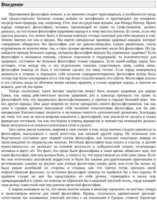 Введение	
Противников	философии	немало:	к	их	мнению	следует	прислушаться,	в	особенности	когда
они	 предостерегают	 больные	 головы	 немцев	 от	 метафизики	 и	 проповедуют	 им	 очищение
посредством	природы,	как,	например,	Гете,	или	по-средствам	музыки,	как	Рихард	Вагнер.	Врачи
народа	 отвергают	 философию;	 человек,	 признающий	 ее	 право	 на	 существование,	 должен
доказать,	на	что	нужна	философия	здоровому	народу	и	к	чему	она	послужила.	В	случае,	если	ему
удастся	доказать	это,	может	быть,	и	больные	извлекут	отсюда	полезные	для	себя	сведения	о	том,
почему	 именно	 им	 она	 и	 вредна.	 Мы	 имеем	 прекрасные	 примеры	 здоровых	 народов,	 которые
совершенно	 обходились	 без	 философии	 или	 же	 довольствовались	 самым	 умеренным,	 почти
игрушечным	ее	количеством:	так,	в	свои	лучшие	времена	римляне	жили	без	философии.	Но	где
найдется	пример	больного	народа,	которому	философия	вернула	бы	утраченное	здоровье?	Если
философия	 и	 оказывала	 помощь,	 служила	 спасением	 и	 поддержкой,	 то	 исключительно	 для
здоровых;	 состояние	 же	 больных	 философия	 только	 ухудшала.	 Если	 какой-нибудь	 народ	 был
истощен,	 если	 между	 им,	 и	 его	 отдельными	 членами	 существовала	 лишь	 слабая	 связь,
философия	 никогда	 не	 была	 в	 состоянии	 сделать	 эту	 связь	 теснее.	 Если	 народ	 намеревался
держаться	 в	 стороне	 и	 ограждать	 себя	 оплотом	 самоудовлетворения,	 философия	 всегда	 была
готова	еще	более	изолировать	его	и	тем	еще	более	способствовать	его	гибели.	Философия	опасна
в	тех	случаях,	когда	не	облечена	всеми	своими	правами,	а	только	здоровье	народа,	и	притом	не
всякого,	дает	ей	эти	права.
Теперь	 посмотрим,	 какое	 высшее	 творчество	 может	 быть	 названо	 здоровым	 для	 народа
Греки,	 как	 народ	 действительно	 вполне	 здоровый,	 раз	 и	 навсегда	 признали	 это	 право	 за
философией	тем,	что	предавались	философствованию,	и	притом	в	гораздо	большей	мере,	чем
все	другие	народы.	Они	даже	вовремя	не	могли	прекратить	своего	философствования,	так	как
даже	 в	 суровые	 времена	 выказывали	 себя	 пылкими	 почитателями	 философии,	 как	 бы	 уже
предвкушая	благочестивые	хитрости	и	мелочную	святость	католической	догматики.	Благодаря
же	тому,	что	они	не	могли	вовремя	покончить	с	философией,	они	умалили	ее	заслуги	в	глазах
варварских	потомков,	так	как	последние	в	период	варварства	и	невежества	неминуемо	должны
были	запутаться	в	ее	искусно	сплетенных	сетях	и	силках.
Зато	греки	умели	начинать	вовремя	и	свое	учение	о	том,	когда	именно	следует	приняться	за
философию,	 высказывали	 с	 такой	 ясностью,	 как	 никакой	 другой	 народ.	 Не	 печальное	 или
бедственное	 состояние	 дает	 первый	 толчок	 философии,	 как	 полагают	 некоторые,	 выводя	 ее
происхождение	из	недовольства	жизнью.	Источник	философии	надо	искать	в	счастье,	в	зрелой
мужественности;	 он	 вытекает	 из	 огневой	 веселости	 и	 победоносной	 отваги,	 отличающих
человека	в	цвете	лет.	Тот	факт,	что	греки	были	философами	в	такое	время,	объясняет	нам,	что
такое	философия,	чем	она	должна	быть,	а	также	и	то,	что	представляли	из	себя	сами	греки.	Если
бы	 они	 отличались	 житейской	 мудростью	 и	 были	 бы	 такими	 рассудительными	 практиками	 и
весельчаками,	 какими	 их	 рисуют	 нам	 ученые	 филистеры	 наших	 дней,	 или	 если	 бы	 жизнь	 их
была	 рядом	 колебаний	 из	 стороны	 в	 сторону,	 как	 это	 охотно	 готов	 признать	 иной
невежественный	 фантазер,	 то	 источник	 философии	 никогда	 не	 пробился	 бы	 у	 них	 наружу.	 В
крайнем	 случае	 он	 мог	 бы	 представлять	 из	 себя	 ручеек,	 теряющейся	 в	 песке	 или
превращающийся	в	туман,	но	никогда	не	обратился	бы	в	широкий	могучий	поток,	гордо	катящей
свои	волны,	известный	нам	под	именем	греческой	философии.
С	жаром	указывали	на	то,	что	греки	многое	нашли	и	многому	научились	на	востоке,	откуда
и	 заимствовали	 многое	 для	 своей	 философии.	 Правда,	 получалось	 удивительное	 зрелище:
сопоставляя	 так	 называемых	 учителей	 востока	 с	 их	 учениками	 в	 Греции,	 ставили	 Зороастра
 