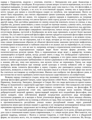 наряду	 с	 Гераклитом,	 индусов	 с	 элеатами,	 египтян	 с	 Эмпедоклом	 или	 даже	 Анаксагора	 с
евреями	и	Пифагора	с	китайцами.	В	отдельных	случаях	вопрос	остается	нерешенным,	но	если	не
смущаться	выводами,	то	нам	доставляет	удовольствие	даже	сама	мысль	о	том,	что	философия,	в
сущности,	 ввезена	 в	 Грецию,	 а	 не	 есть	 ее	 естественный	 продукт,	 почему	 она	 и	 представляет
нечто	 чуждое	 для	 греков	 и	 способствовала	 скорее	 их	 погибели,	 чем	 процветанию.	 Ничто	 не
может	быть	неразумнее,	как	считать	образование	греков	туземным;	вернее	можно	сказать,	что
они	 всасывали	 в	 себя	 все	 живое,	 что	 находили	 у	 других	 народов	 и	 подвинулись	 на	 поприще
философии	так	далеко	потому,	что	умели	бросить	свою	стрелу	дальше	того	места,	куда	бросал	ее
другой	народ.	Они	достойны	удивления	по	своему	искусству	извлекать	пользу	из	ученья,	и	мы,
подобно	им,	должны	заимствовать	у	своих	соседей	не	научные	знания,	а	уменье	жить,	пользуясь
приобретенными	сведениями,	как	опорой,	благодаря	которой	можно	возвыситься	над	другими.
Вопросы	 о	 начале	 философии	 совершенно	 неинтересны;	 начало	 всегда	 отличается	 грубостью,
отсутствием	формы,	пустотой	и	безобразием;	во	всем	надо	принимать	в	расчет	более	высокие
ступени.	Тот,	кто	вместо	греческой	философии	охотнее	предается	изучению	философии	египтян
или	персов,	на	том	основании,	что	последняя,	может	быть,	«оригинальнее»	и	во	всяком	случае,
древнее,	поступает	так	же	неразумно,	как	и	те	люди,	которые	до	тех	пор	не	могут	успокоиться,
пока	самым	тривиальным	образом	не	объяснят	физическими	законами	греческую	мифологию,
отличающуюся	возвышенным	и	глубоким	смыслом	и	не	укажут,	как	на	первообраз	ее,	на	солнце,
молнию,	туман	и	т.	п.,	или	же	как	те,	например,	которые	в	ограниченном	почитании	небесного
свода	 у	 других	 индогерманских	 народов	 видят	 более	 чистую	 форму	 религии,	 чем
политеистическая	 религия	 греков.	 Путь	 к	 первоначаткам	 везде	 ведет	 к	 варварству;	 человек,
занимающейся	 историей	 греков,	 всегда	 должен	 иметь	 в	 виду,	 что	 необузданное	 стремление	 к
знанию,	как	и	ненависть	к	науке,	обращало	людей	в	варваров,	и	что	греки	своим	отношением	к
жизни	и	своими	идеальными	требованиями	от	жизни	сдерживали	в	себе	ненасытное	стремление
к	 знанию,	 ибо	 все,	 чему	 они	 научались,	 они	 желали	 тотчас	 же	 переживать.	 Греки,	 как	 люди
культуры,	 философствовали	 при	 помощи	 целей	 культуры	 и	 потому	 избавили	 себя	 от	 труда
изобретать	 вновь	 элементы	 философии	 и	 науки;	 стараясь	 уже	 имеющиеся	 налицо	 элементы
выполнить,	возвысить	и	очистить	так,	чтоб	в	высшем	смысле	и	в	более	чистой	сфере	они	могли
бы	считаться	настоящими	их	изобретателями.	Именно	они	изобрели	тип	философских	умов,	и
все	потомство	не	могло	прибавить	ничего	мало-мальски	существенного	к	их	изобретению.
Всякому	народу	становится	стыдно,	когда	ему	указывают	на	такое	изумительно-блестящее
зрелище	философов	древней	Греции,	какое	представляли	собой	Фалес,	Анаксимандр,	Гераклит,
Парменид,	Анаксагор,	Эмпедокл,	Демокрит	и	Сократ.	Все	эти	люди	вытесаны	из	одного	камня.
Между	их	мышлением	и	характером	царствует	строгое	соответствие.	Они	находились	вне	всяких
условностей,	 так	 как	 в	 те	 времена	 не	 существовало	 сословия	 ни	 ученых,	 ни	 философов.	 В
величественном	 одиночестве	 стоят	 они,	 единственные,	 которые	 жили	 знанием.	 Обладая
добродетельной	 энергией	 древних,	 превосходящей	 энергию	 всех	 позднейших	 философов,	 они
умели	 находить	 свою	 собственною	 формуй	 посредством	 различного	 рода	 метаморфоз
постепенно	развивать	ее	в	высшую	и	более	утонченную	форму,	ибо	не	было	никаких	обычаев,
которые	могли	бы	прийти	им	на	помощь	и	облегать	их	труд.	Они	составляют	то,	что	Шопенгауэр
в	 противоположность	 республике	 ученых	 назвал	 республикой	 гениев:	 через	 длинный
промежуток	веков	один	великан	взывает	к	другому	и	не	смущаемые	копошащимися	между	ними
шумливыми	карликами,	продолжают	вести	между	собой	высокую	духовную	беседу.
Вот	из	этой-то	высокой	духовной	беседы	я	и	намерен	передать	ту	ее	долю,	которая	доступна
для	слуха	и	понимания	наших	глухих	современников,	т.	е.	самую	малую	долю.	Мне	кажется,	что
древние	 мудрецы,	 начиная	 с	 Фалеса	 и	 кончая	 Сократом,	 в	 этой	 беседе	 хотя	 и	 в	 обыденной
форме,	но	касались	всего,	что,	по	нашему	мнению,	составляет	сущность	эллинизма.	Их,	беседа,
 