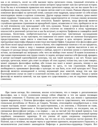 как	 и	 их	 личность,	 носят	 на	 себе	 высокие	 черты	 греческого	 гения,	 туманный	 отпечаток	 и
неопределенную,	а	потому	и	неясную	копию	которого	представляет	нам	вся	греческая	история.
Если	бы	мы	и	истолковали	правильно	всю	жизнь	греческого	народа,	все	же	мы	нашли	бы	в	ее
изображении	лишь	отражение	того,	что	ярким	светом	сияет	в	ее	гениях.	Равным	образом	первое
появление	философии	на	греческой	почве,	санкция	семи	мудрецов,	представляет	из	себя	ясную
неизгладимую	линию	в	картине	эллинизма.	Другие	народы	имеют	своих	святых,	греки	имеют
своих	мудрецов.	Справедливо	сказано,	что	народ	характеризуется	не	столько	своими	великими
людьми,	 сколько	 тем,	 как	 он	 к	 ним	 относится.	 Бывают	 времена,	 когда	 философ	 является
случайным	одиноким	странником	во	враждебной	стране,	независимо	от	того,	пробирается	ли	он
по	 ней	 втихомолку	 или	 прокладывает	 себе	 путь	 кулаками.	 Только	 у	 греков	 философ	 есть	 не
случайное	 явление.	 Когда	 в	 шестом	 и	 пятом	 столетии	 он	 появляется	 в	 эпоху	 чудовищных
опасностей	и	увлечений	суетностью	и	как	бы	вступает,	из	вертепа	Трофония	в	славящейся	своей
роскошью,	 богатством,	 изобретательностью	 и	 преданностью	 чувственным	 наслаждениям
греческие	колонии,	то	мы	чувствуем,	что	появление	его	имеет	такое	же	значение	благородного
предостережения,	 какое	 имела	 в	 известные	 века	 трагедия	 и	 цель	 которого	 уясняют	 нам
причудливые	иероглифы	обрядов	в	известных	мистериях	Орфея.	Суждения	этих	философов	дают
нам	более	ясное	представление	о	жизни	и	бытии,	чем	современные	понятая	о	тех	же	предметах,
ибо	 они	 стояли	 лицом	 к	 лицу	 с	 пышным	 расцветом	 жизни,	 и	 чувство	 мыслителя	 в	 них	 не
страдало	от	разлада	между	стремлением	к	свободе,	красоте	и	величию	жизни	и	стремлением	к
истине,	заставляющей	нас	вопрошать	себя:	чего	же	вообще	стоит	жизнь?	В	нашем	положении	и
при	наших	переживаниях	нам	трудно	понять	те	задачи,	которые	намечал	себе	философ,	вращаясь
в	 центре	 настоящей	 единообразной	 культуры,	 так	 как	 такой	 культуры	 у	 нас	 нет.	 Только	 одна
культура,	греческая,	может	дать	ответ	на	вопрос	об	этих	задачах;	только	она,	как	я	уже	говорил,
может	 оправдать	 философию	 вообще,	 ибо	 только	 она	 знает	 и	 может	 доказать,	 почему	 и	 как
философ	 становится	 не	 случайным,	 бродящим	 то	 здесь,	 то	 там	 странником.	 Железная
необходимость	приковывает	философа	к	культуре;	но	как	быть,	если	этой	культуры	нет?	Тогда
философ	 является	 неожиданной	 и	 потому	 внушающей	 ужас	 кометой,	 между	 тем	 как	 при
благоприятном	случае	он	сияет	в	солнечной	системе,	как	ее	лучшее	созвездие.	Только	у	греков
философ	 не	 является	 кометой,	 так	 как	 право	 его	 существования	 у	 них	 не	 подлежит	 никакому
сомнению.
*	*	*
При	 таком	 взгляде,	 без	 сомнения,	 вполне	 естественно,	 что	 я	 говорю	 о	 доплатоновских
философах,	 как	 о	 тесно	 сплоченном	 между	 собою	 обществе	 и	 что	 им	 одним	 посвящаю
настоящее	 сочинение.	 С	 Платона	 уже	 начинается	 нечто	 новое;	 или,	 как	 можно	 с	 одинаковым
правом	 выразиться,	 с	 Платона	 философам	 недостает	 чего-то	 существенного,	 чем	 отличается
гениальная	 республика	 от	 Фалеса	 до	 Сократа.	 Человек,	 относящийся	 неодобрительно	 к	 этим
старым	 мастерам,	 может	 называть	 их	 односторонними,	 а	 их	 эпигонов,	 с	 Платоном	 во	 главе,
многосторонними.	 Правильнее	 и	 беспристрастнее	 было	 бы	 смотреть	 на	 последних,	 как	 на
смешанные	философские	натуры,	а	на	первых	—	как	на	чистый	тип	без	всякой	примеси.	Сам
Платон,	как	своей	философией,	так	и	личностью,	представляет	собой	первый	величавый	пример
подобного	 смешанного	 характера.	 В	 его	 учении	 об	 идеях	 соединены	 сократические,
пифагорейские	и	гераклические	элементы,	так	что	оно	не	есть	типически	чистое	явление.	И	в
Платоне,	как	в	человеке,	мы	видим	черты	и	царственно	одинокого,	вседовольного	Гераклита,	и
меланхолически	 участливого	 законодателя	 Пифагора	 и	 диалектика-сердцеведа	 Сократа.	 Все
 