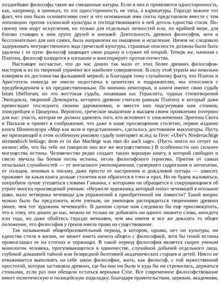 позднейшие	философы	такие	же	смешанные	натуры.	Если	в	них	и	проявляется	односторонность,
как,	например,	в	циниках,	то	эта	односторонность	не	типа,	а	карикатуры.	Гораздо	важнее	тот
факт,	что	они	были	основателями	сект	и	что	основанные	ими	секты	представляли	вместе	с	тем
оппозицию	против	эллинской	культуры	и	господствовавшего	в	ней	дотоль	единства	стиля.	По-
своему	 они	 ищут	 искупления,	 но	 только	 для	 отдельных	 личностей	 или,	 по	 крайней	 мере,	 для
близко	 стоящих	 к	 ним	 групп	 друзей	 и	 юношей.	 Деятельность	 древних	 философов,	 хотя	 и
бессознательно	для	них	самих,	была	направлена	на	очищение	и	исцеление.	Ничем	не	следовало
задерживать	могущественного	хода	греческой	культуры,	страшные	опасности	должны	были	быть
удалены	с	ее	пути:	философ	защищает	свою	родину	и	служит	ей	опорой.	Теперь	же,	начиная	с
Платона,	философ	находится	в	изгнании	и	конспирирует	против	отечества.
Настоящее	 несчастье,	 что	 до	 нас	 дошло	 так	 мало	 от	 этих	 более	 древних	 философов-
мастеров	и	из	их	творений	утрачено	все	наиболее	совершенное.	В	силу	этой	утраты	мы	невольно
измеряем	их	достоинства	фальшивой	меркой;	и	благодаря	тому	случайному	факту,	что	Платон	и
Аристотель	 никогда	 не	 имели	 недостатка	 в	 ценителях	 и	 подражателях,	 мы	 относимся	 с
предубеждением	к	их	предшественникам.	По	мнению	некоторых,	и	книги	имеют	свою	судьбу
fatum	 libellorum,	 но	 это	 жестокая	 судьба,	 лишившая	 нас	 Гераклита,	 чудных	 стихотворений
Эмпедокла,	 творений	 Демокрита,	 которого	 древние	 считали	 равным	 Платону	 и	 который	 даже
превосходит	 последнего	 своими	 дарованиями,	 и	 вместо	 них	 подсунувшая	 нам	 стоиков,
эпикурейцев	и	Цицерона.	Вероятно,	греческое	мышление	в	высшем	своем	проявлении	потеряно
для	нас:	участь,	которая	не	должна	удивлять	того,	кто	вспомнит	о	злоключениях	Эригены	Скота
и	Паскаля	и	примет	в	соображение,	что	даже	в	наше	просвещенное	столетие,	первое	издание
книги	Шопенгауэра	«Мир	как	воля	и	представление»,	сделалось	достоянием	макулатуры.	Пусть
же	признающий	в	этом	особенную	роковую	судьбу	повторяет	вслед	за	Гете:	«Uber's	Niedertachtige
niemandsich	beklage;	denn	es	ist	das	Machtige	was	man	dir	auch	sage».	(Пусть	никто	но	сетует	на
низкое;	ибо,	что	бы	тебе	ни	говорили	оно	все	же	могущественно.)	В	особенности	оно	сильнее
могущества	 истины.	 Человечество	 редко	 создает	 такую	 хорошую	 книгу,	 в	 которой	 свободно	 и
смело	 звучала	 бы	 боевая	 песнь	 истины,	 песнь	 философского	 героизма.	 Притом	 от	 самых
печальных	случайностей	—	от	внезапного	умопомрачения,	суеверного	содрогания	и	антипатии,
от	 пальцев,	 ленивых	 к	 письму,	 даже	 просто	 от	 настроения	 и	 дождливой	 погоды	 —	 зависит,
проживет	ли	какая	книга	дольше	столетия	или	обратится	в	тлен	и	прах.	Но	не	будем	жаловаться,
попробуем	лучше	утешиться	словами	Гаманна,	с	которыми	он	обращается	к	сокрушающимся	об
утрате	многих	произведений	ученым:	«Неужели	художнику,	который	попал	чечевицей	в	игольное
ушко,	мало	четверика	чечевицы	для	упражнений	в	приобретенной	им	ловкости?	Такой	вопрос
можно	 было	 бы	 предложить	 всем	 ученым,	 не	 умеющим	 распорядиться	 творениями	 древних
умнее,	чем	тот	художник	чечевицей».	В	данном	случае	нам	следовало	бы	еще	присовокупить,
что	к	тому,	что	дошло	до	нас,	можно	не	только	не	добавлять	ни	одного	лишнего	слова,	анекдота
или	 года,	 но	 даже	 обойтись	 гораздо	 меньшим,	 чем	 мы	 имеем	 и	 все	 же	 доказать	 то	 общее
положение,	что	философия	у	греков	имела	право	на	существование.
Так	 называемый	 общеобразовательный	 период,	 в	 котором,	 однако,	 нет	 ни	 культуры,	 ни
единства	стиля	в	жизни,	не	может	иметь	ничего	общего	с	философией,	хотя	бы	гений	истины
провозглашал	 ее	 на	 стогнах	 и	 торжищах.	 В	 такой	 период	 философия	 является	 скорее	 ученым
монологом	 человека,	 прогуливающегося	 в	 одиночестве,	 случайной	 добычей	 отдельного	 лица,
глубокой	домашней	тайной	или	безвредной	болтовней	академических	старцев	и	детей.	Никто	не
отваживается	 выполнять	 на	 себе	 закон	 философии,	 жить,	 как	 философ,	 с	 той	 мужественной
простотой,	которая	заставляла	древних,	где	бы	они	ни	были	и	куда	бы	ни	стремились,	держаться
стоиками,	если	раз	они	обещали	остаться	верными	Стое.	Все	современное	философствование
имеет	политическую	и	полицейскую	подкладку;	благодаря	правительствам,	церквам,	академиям,
 