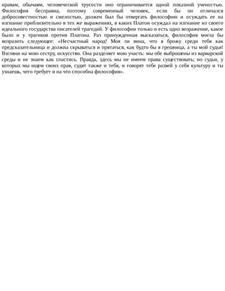 нравам,	 обычаям,	 человеческой	 трусости	 оно	 ограничивается	 одной	 показной	 ученостью.
Философия	 бесправна,	 поэтому	 современный	 человек,	 если	 бы	 он	 отличался
добросовестностью	 и	 смелостью,	 должен	 был	 бы	 отвергать	 философию	 и	 осуждать	 ее	 на
изгнание	приблизительно	в	тех	же	выражениях,	в	каких	Платон	осуждал	на	изгнание	из	своего
идеального	государства	писателей	трагедий.	У	философии	только	и	есть	одно	возражение,	какое
было	 и	 у	 трагиков	 против	 Платона.	 Раз	 принужденная	 высказаться,	 философия	 могла	 бы
возразить	 следующее:	 «Несчастный	 народ!	 Моя	 ли	 вина,	 что	 я	 брожу	 среди	 тебя	 как
предсказательница	и	должна	скрываться	и	прятаться,	как	будто	бы	я	грешница,	а	ты	мой	судья!
Взгляни	на	мою	сестру,	искусство.	Она	разделяет	мою	участь:	мы	обе	выброшены	из	варварской
среды	 и	 не	 знаем	 как	 спастись.	 Правда,	 здесь	 мы	 не	 имеем	 права	 существовать;	 но	 судьи,	 у
которых	мы	ищем	своих	прав,	судят	также	и	тебя,	и	говорят	тебе	развей	у	себя	культуру	и	ты
узнаешь,	чего	требует	и	на	что	способна	философия».
 