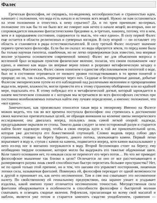 Фалес	
Греческая	 философия,	 не	 смущаясь,	 по-видимому,	 несообразностью	 и	 странностью	 идеи,
начинает	с	положения,	что	вода	есть	начало	и	источник	всех	вещей.	Нужно	ли	нам	остановиться
на	 этом	 положении	 и	 отнестись	 к	 нему	 серьезно?	 Да,	 и	 по	 трем	 причинам:	 во-первых,
положение	это	как	бы	то	ни	было	все	же	говорит	нам	нечто	о	начале	вещей;	во-вторых,	оно	не
сопровождается	никакими	фантастическими	бреднями	и,	в-третьих,	наконец,	потому,	что	в	нем,
хотя	и	в	зародышевом	состоянии,	содержится	та	мысль,	что	«все	едино».	В	силу	первой	Фалес
еще	остается	в	области	религиозных	и	суеверных	взглядов.	В	силу	второй	—	он	оставляет	эту
область	 и	 становится	 в	 ряды	 естествоиспытателей.	 В	 силу	 третьей	 Фалес	 получает	 значение
первого	греческого	философа.	Если	бы	он	сказал:	из	воды	образуется	земля,	то	перед	нами	была
бы	только	научная	гипотеза,	ошибочная,	но	не	легко	опровержимая	(как	известно,	она	впервые
вполне	 устранена	 основателем	 современной	 химии):	 Фалес	 же	 для	 объяснения	 вопроса	 о
вселенной	 брал	 исходным	 пунктом	 физическое	 явление,	 полагая,	 что	 своим	 положением	 «все
едино,	 и	 именно	 как	 вода»	 он	 впервые	 верно	 понял	 и	 разрешил	 метафизическую	 загадку	 о
мироздании.	Фактически,	Фалес	своим	понятием	о	единстве	обусловливаемом	гипотезой	о	воде,
был	 не	 в	 состоянии	 отрешиться	 от	 низкого	 уровня	 господствовавших	 в	 то	 время	 понятой	 о
природе;	но	он,	так	сказать,	перешагнул	через	них.	Скудные	и	беспорядочные	данные,	добытые
Фалесом	эмпирическим	путем	из	его	наблюдений	над	различными	явлениями	и	превращениями
воды	или,	вернее,	влажности,	могли	привести	его	к	этому	странному	обобщению	или	но	крайней
мере,	подсказать	его.	К	этому	побуждал	его	и	метафизический	догмат,	который	зарождается	в
нашем	мистическом	сознании	и	с	которым	мы	встречаемся	во	всех	философских	системах	при
постоянно	возобновляемых	попытках	найти	ему	лучшее	определение,	а	именно:	положение,	что
«все	едино».
Замечательно,	 как	 произвольно	 относится	 такая	 вера	 к	 эмпиризму.	 Именно	 на	 Фалесе
можно	 видеть,	 что	 так	 во	 все	 времена	 поступала	 философия:	 она	 стремилась	 к	 достижению
своих	магически	притягательных	целей,	не	обращая	внимания	на	колючие	шипы	эмпирического
исследования;	 она	 двигалась	 вперед,	 пользуясь	 лишь	 самой	 легкой	 опорой:	 надежда,
предугадывание	окрыляли	ее	стопы.	Тяжело	дыша	следует	за	нею	осторожный	разум	и	старается
найти	 более	 надежную	 опору,	 чтобы	 в	 свою	 очередь	 идти	 к	 той	 же	 привлекательной	 цели,
которая	 уже	 достигнута	 его	 божественной	 спутницей.	 Словно	 видишь	 перед	 собою	 двух
странников,	 стоящих	 на	 берегу	 бурного,	 дикого	 потока,	 увлекающего	 камни.	 Первый	 легко
впрыгивает	в	воду	и,	ступая	с	камня	на	камень,	подвигается	вперед,	хотя	камни	выскальзывают	у
него	 из-под	 ног	 и	 внезапно	 погружаются	 в	 воду.	 Второй	 беспомощно	 стоит	 на	 берегу;	 ему
необходимо	 твердое	 основание,	 которое	 могло	 бы	 выдержать	 его	 тяжелые	 обдуманные	 шаги.
Коли	такого	основания	нет,	то	никакая	сила	не	перенесет	его	через	поток…	Но	что	же	приводит
философское	 мышление	 так	 близко	 к	 цели?	 Отличается	 ли	 оно	 от	 все	 рассчитывающего	 и
размеряющего	разума	лишь	своей	способностью	быстро	перелетать	большие	пространства?	Нет,
не	по	одной	только	этой	причине,	но	и	тем,	что	шагами	его	управляет	посторонняя,	лишенная
логики	сила,	называемая	фантазий.	Повинуясь	ей,	философия	переходит	от	одной	возможности
к	другой	и	принимает	их,	как	нечто	несомненное.	Там	и	сям	она	схватывает	это	несомненное
налету.	 По	 свойственному	 ей	 гениальному	 предчувствию,	 она	 заранее	 узнает	 и	 угадывает
издалека,	 какой	 именно	 пункт	 отличается	 несомненною	 точностью.	 Могущественная	 сила
фантазии	 обнаруживается	 в	 особенности	 в	 способности	 философии	 с	 быстротой	 молнии
схватывать	 и	 освещать	 сходные	 явления.	 Рефлексия,	 прилагающая	 ко	 всему	 свой	 масштаб	 и
шаблон,	 является	 уже	 потом	 и	 старается	 заменить	 сходство	 уподоблением,	 сравнения	 —
 