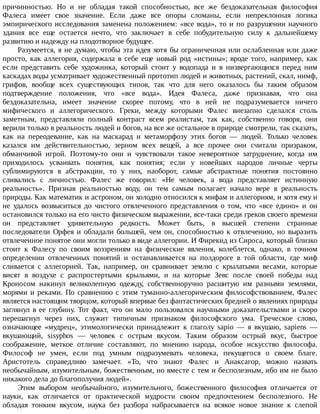 причинностью.	 Но	 и	 не	 обладая	 такой	 способностью,	 все	 же	 бездоказательная	 философия
Фалеса	 имеет	 свое	 значение.	 Если	 даже	 все	 опоры	 сломаны,	 если	 непреклонная	 логика
эмпирического	исследования	заменена	положением:	«все	вода»,	то	и	по	разрушении	научного
здания	 все	 еще	 остается	 нечто,	 что	 заключает	 в	 себе	 побудительную	 силу	 к	 дальнейшему
развитию	и	надежду	на	плодотворное	будущее.
Разумеется,	я	не	думаю,	чтобы	эта	идея	хотя	бы	ограниченная	или	ослабленная	или	даже
просто,	 как	 аллегория,	 содержала	 в	 себе	 еще	 новый	 род	 «истины»;	 вроде	 того,	 например,	 как
если	 представить	 себе	 художника,	 который	 стоит	 у	 водопада	 и	 в	 низвергающихся	 перед	 ним
каскадах	воды	усматривает	художественный	прототип	людей	и	животных,	растений,	скал,	нимф,
грифов,	 вообще	 всех	 существующих	 типов,	 так	 что	 для	 него	 оказалось	 бы	 таким	 образом
подтверждение	 положения,	 что	 «все	 вода».	 Идея	 Фалеса,	 даже	 признавая,	 что	 она
бездоказательна,	 имеет	 значение	 скорее	 потому,	 что	 в	 ней	 не	 подразумевается	 ничего
мифического	 и	 аллегорического.	 Греки,	 между	 которыми	 Фалес	 внезапно	 сделался	 столь
заметным,	 представляли	 полный	 контраст	 всем	 реалистам,	 так	 как,	 собственно	 говоря,	 они
верили	только	в	реальность	людей	и	богов,	на	все	же	остальное	в	природе	смотрели,	так	сказать,
как	 на	 переодевание,	 как	 на	 маскарад	 и	 метаморфозу	 этих	 богов	 —	 людей.	 Только	 человек
казался	 им	 действительностью,	 зерном	 всех	 вещей,	 а	 все	 прочее	 они	 считали	 призраком,
обманчивой	 игрой.	 Поэтому-то	 они	 и	 чувствовали	 такое	 невероятное	 затруднение,	 когда	 им
приходилось	 усваивать	 понятия,	 как	 понятия;	 если	 у	 новейших	 народов	 личные	 черты
сублимируются	 в	 абстракции,	 то	 у	 них,	 наоборот,	 самые	 абстрактные	 понятия	 постоянно
сливались	 с	 личностью.	 Фалес	 же	 говорил:	 «Не	 человек,	 а	 вода	 представляет	 истинную
реальность».	 Признав	 реальностью	 воду,	 он	 тем	 самым	 полагает	 начало	 вере	 в	 реальность
природы.	Как	математик	и	астроном,	он	холодно	относился	к	мифам	и	аллегориям,	и	хотя	ему	и
не	 удалось	 возвыситься	 до	 чистого	 отвлеченного	 представления	 о	 том,	 что	 «все	 едино»	 и	 он
остановился	только	на	его	чисто	физическом	выражении,	все-таки	среди	греков	своего	времени
он	 представляет	 удивительную	 редкость.	 Может	 быть,	 в	 высшей	 степени	 странные
последователи	 Орфея	 и	 обладали	 большей,	 чем	 он,	 способностью	 к	 отвлечению,	 но	 выразить
отвлеченное	понятое	они	могли	только	в	виде	аллегории.	И	Фирекид	из	Сироса,	который	близко
стоит	 к	 Фалесу	 по	 своим	 воззрениям	 на	 физические	 явления,	 колеблется,	 однако,	 в	 точном
определении	 отвлеченных	 понятий	 и	 останавливается	 на	 полдороге	 в	 той	 области,	 где	 миф
сливается	 с	 аллегорией.	 Так,	 например,	 он	 сравнивает	 землю	 с	 крылатыми	 весами,	 которые
висят	 в	 воздухе	 с	 распростертыми	 крыльями,	 и	 на	 которые	 Зевс	 после	 своей	 победы	 над
Кроносом	 накинул	 великолепную	 одежду,	 собственноручно	 расшитую	 им	 разными	 землями,
морями	и	реками.	По	сравнению	с	этим	туманно-аллегорическим	философствованием,	Фалес
является	настоящим	творцом,	который	впервые	без	фантастических	бредней	о	явлениях	природы
заглянул	в	ее	глубину.	Тот	факт,	что	он	мало	пользовался	научными	доказательствами	и	скоро
перешагнул	 через	 них,	 служит	 типичным	 признаком	 философского	 ума.	 Греческое	 слово,
означающее	 «мудрец»,	 этимологически	 принадлежит	 к	 глаголу	 sapio	 —	 я	 вкушаю,	 sapiens	 —
вкушающий,	 sisyphos	 —	 человек	 с	 острым	 вкусом.	 Таким	 образом	 острый	 вкус,	 быстрое
соображение,	 меткое	 отличие	 составляют,	 по	 мнению	 народа,	 особое	 искусство	 философа.
Философ	 не	 умен,	 если	 под	 умным	 подразумевать	 человека,	 пекущегося	 о	 своем	 благе.
Аристотель	 справедливо	 замечает.	 «То,	 что	 знают	 Фалес	 и	 Анаксагор,	 можно	 назвать
необычайным,	изумительным,	божественным,	но	вместе	с	тем	и	бесполезным,	ибо	им	не	было
никакого	дела	до	благополучия	людей».
Этим	 выбором	 необычайного,	 изумительного,	 божественного	 философия	 отличается	 от
науки,	 как	 отличается	 от	 практической	 мудрости	 своим	 предпочтением	 бесполезного.	 Не
обладая	 тонким	 вкусом,	 наука	 без	 разбора	 набрасывается	 на	 всякое	 новое	 знание	 к	 слепой
 